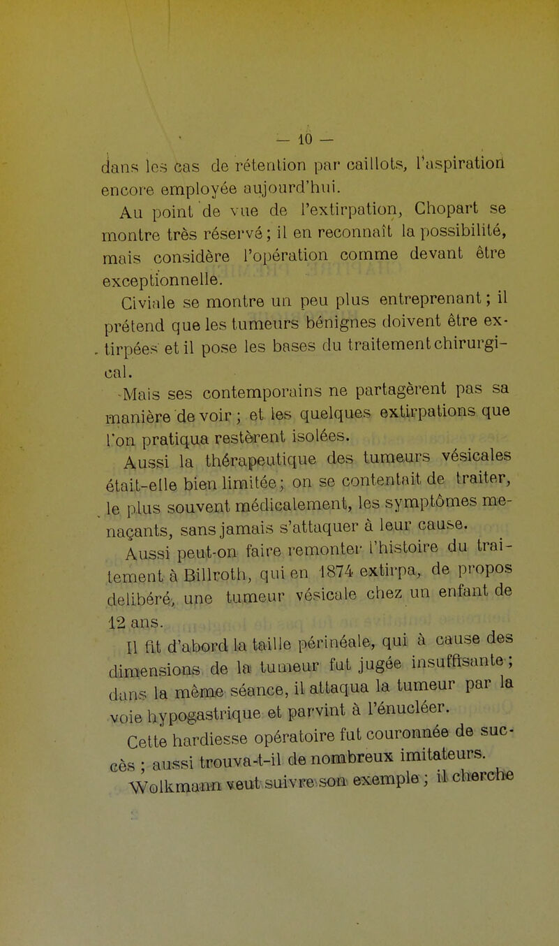 dans les cas de rétention par caillots, l'aspiration encore employée aujourd'hui. Au point de vue de l'extirpation, Chopart se montre très réservé; il en reconnaît la possibilité, mais considère l'opération comme devant être exceptionnelle. Civiale se montre un peu plus entreprenant ; il prétend que les tumeurs bénignes doivent être ex- tirpées et il pose les bases du traitement chirurgi- cal. -Mais ses contemporains ne partagèrent pas sa manière devoir ; et les quelques extirpations que Ton pratiqua restèrent isolées. Aussi la thérapeutique des tumeurs vésicales était-elle bien limitée; on se contentait de traiter, le plus souvent médicalement, les symptômes me- naçants, sans jamais s'attaquer à leur cause. Aussi peut-on faire remonter l'histoire du irai- lement à Billroth, qui en 1874 extirpa, de propos délibéré, une tumeur vésicale chez un enfant de 12 ans. Il fit d'abord la taille périnéale, qui à cause des dimensions de la tumeur fut jugée insuffisante; dans la même séance, il attaqua la tumeur par la voie hypogastrique et parvint à l'énucléer. Cette hardiesse opératoire fut couronnée de suc- cès ■ aussi trouva-t-il de nombreux imitateurs. Wolkmann veut suivre son exemple ; il cherche