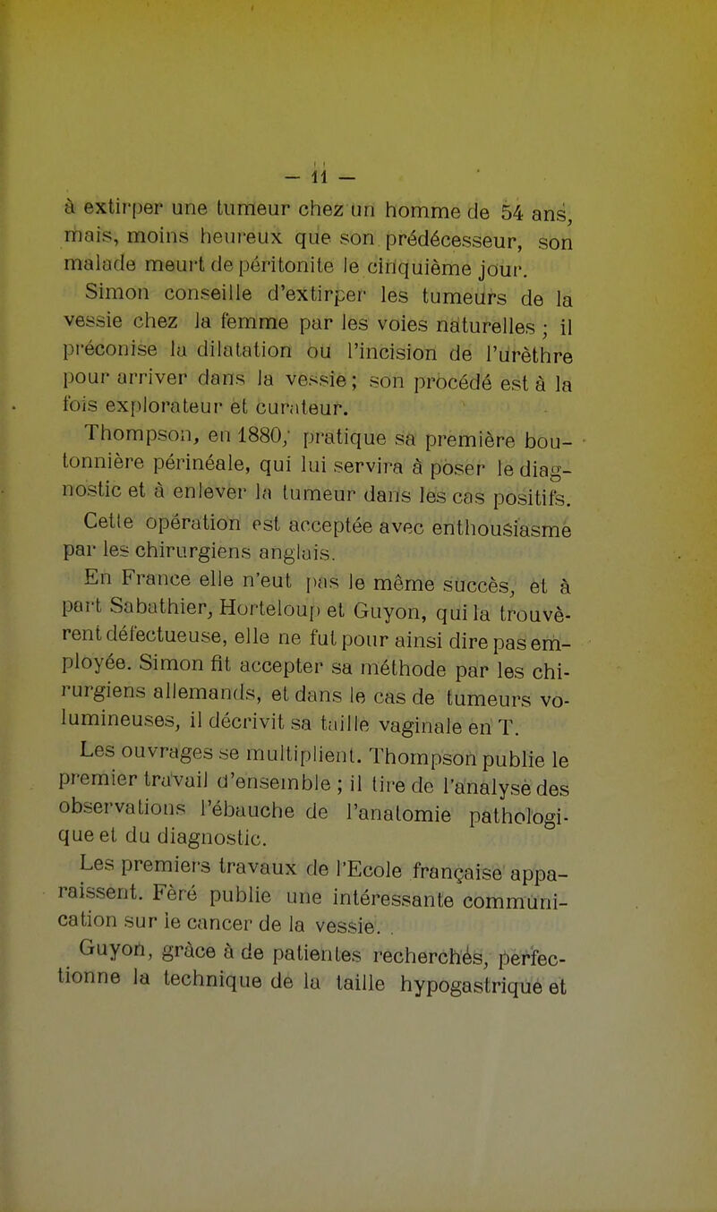 à extirper une tumeur chez un homme de 54 ans, mais, moins heureux que son prédécesseur, son malade meurt de péritonite le cinquième jour. Simon conseille d'extirper les tumeurs de la vessie chez la femme par les voies naturelles ; il préconise la dilatation ou l'incision de l'urèthre pour arriver dans la vessie ; son procédé est à la fois explorateur et curateur. Thompson, en 1880; pratique sa première bou- tonnière périnéale, qui lui servira à poser le diag- nostic et à enlever la tumeur dans les cas positifs. Cette opération est acceptée avec enthousiasmé par les chirurgiens anglais. En France elle n'eut pas le même succès, et à port Sabathier, Horteloup et Guyon, qui la trouvè- rent défectueuse, elle ne fut pour ainsi dire pas em- ployée. Simon fit accepter sa méthode par les chi- rurgiens allemands, et dans le cas de tumeurs vo- lumineuses, il décrivit sa taille vaginale en T. Les ouvrages se multiplient. Thompson publie le premier travail d'ensemble ; il tire de l'analyse des observations l'ébauche de l'anatomie pathologi- que et du diagnostic. Les premiers travaux de l'Ecole française appa- raissent. Fèré publie une intéressante communi- cation sur ie cancer de la vessie. Guyon, grâce à de patientes recherchés, perfec- tionne la technique de la taille hypogastrique et