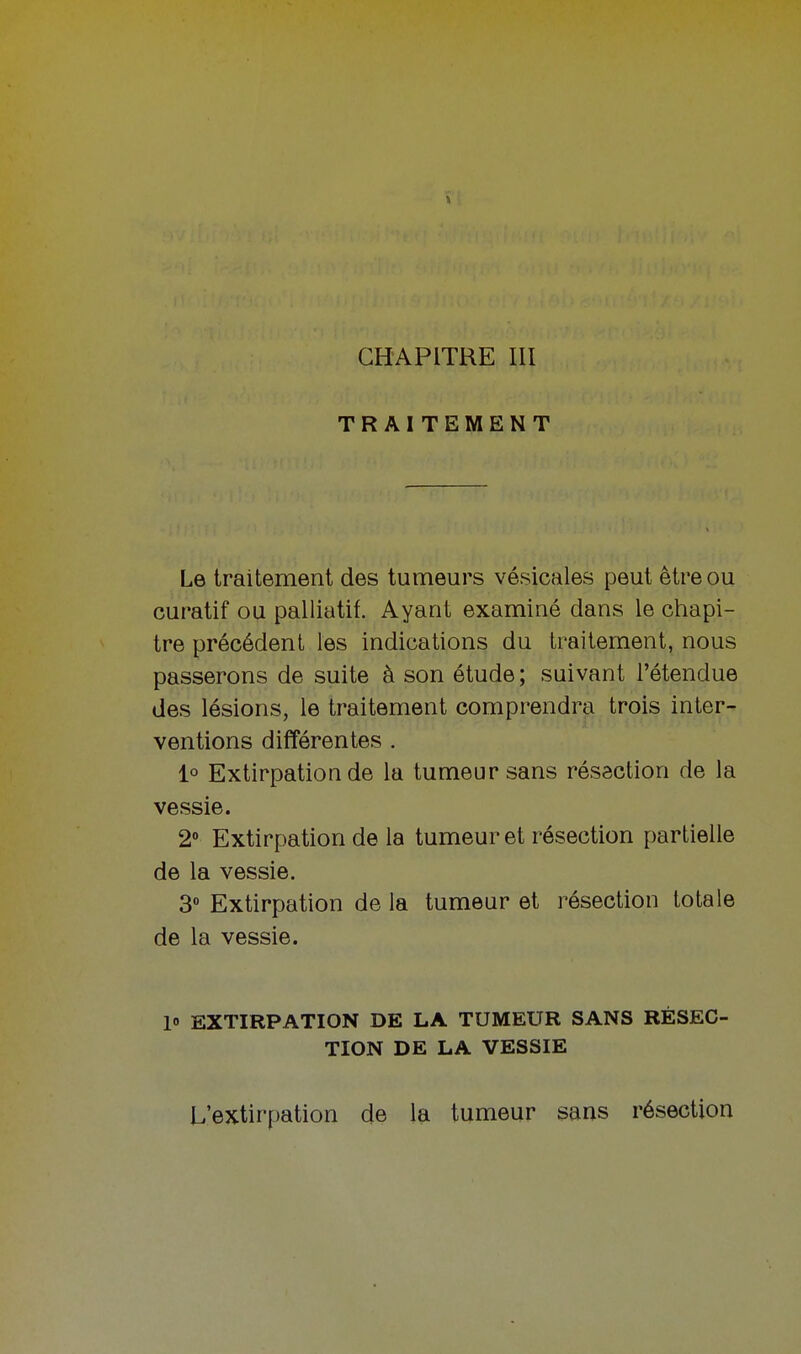 TRAITEMENT Le traitement des tumeurs vésicales peut être ou curatif ou palliatif. Ayant examiné dans le chapi- tre précédent les indications du traitement, nous passerons de suite à son étude ; suivant l'étendue des lésions, le traitement comprendra trois inter- ventions différentes . 1° Extirpation de la tumeur sans résection de la vessie. 2° Extirpation de la tumeur et résection partielle de la vessie. 3° Extirpation de la tumeur et résection totale de la vessie. 1» EXTIRPATION DE LA TUMEUR SANS RÉSEC- TION DE LA VESSIE L'extirpation de la tumeur sans résection