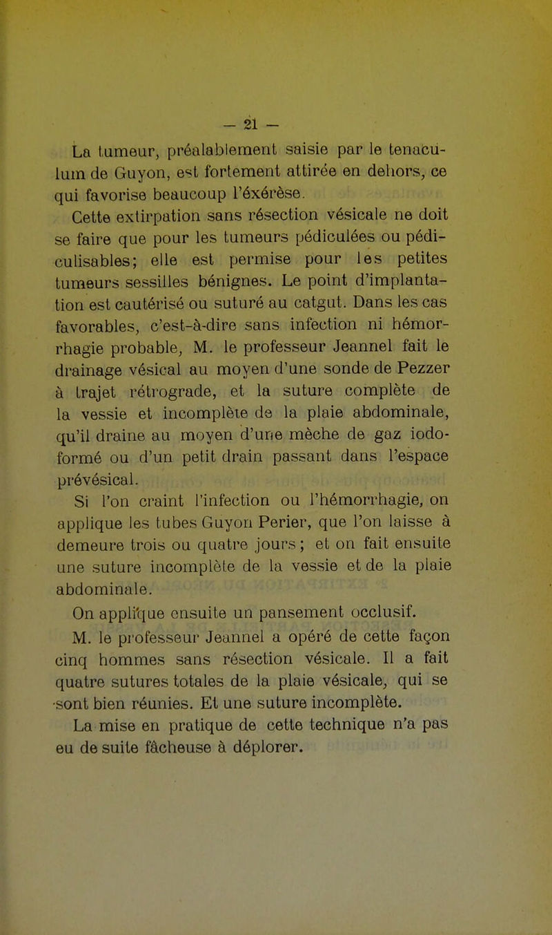 La tumeur, préalablement saisie par le tenacu- lum de Guyon, est fortement attirée en dehors, ce qui favorise beaucoup l'éxérèse. Cette extirpation sans résection vésicale ne doit se faire que pour les tumeurs pédiculées ou pédi- culisables; elle est permise pour les petites tumeurs sessilles bénignes. Le point d'implanta- tion est cautérisé ou suturé au catgut. Dans les cas favorables, c'est-à-dire sans infection ni hémor- rhagie probable, M. le professeur Jeannel fait le drainage vésical au moyen d'une sonde de Pezzer à trajet rétrograde, et la suture complète de la vessie et incomplète de la plaie abdominale, qu'il draine au moyen d'une mèche de gaz iodo- formé ou d'un petit drain passant dans l'espace prévésical. Si l'on craint l'infection ou l'hémorrhagie, on applique les tubes Guyon Perier, que l'on laisse à demeure trois ou quatre jours ; et on fait ensuite une suture incomplète de la vessie et de la plaie abdominale. On appli'que ensuite un pansement occlusif. M. le professeur Jeannel a opéré de cette façon cinq hommes sans résection vésicale. Il a fait quatre sutures totales de la plaie vésicale, qui se •sont bien réunies. Et une suture incomplète. La mise en pratique de cette technique n'a pas eu de suite fâcheuse à déplorer.