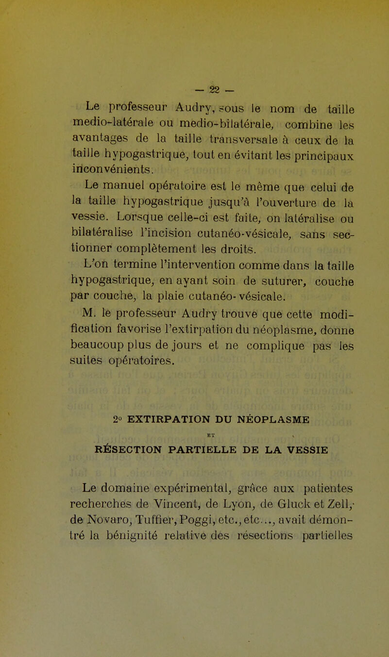 Le professeur Audry, ^ous le nom de taille medio-latérale ou medio-bilatérale, combine les avantages de la taille transversale à ceux de la taille hypogastrique, tout en évitant les principaux inconvénients. Le manuel opératoire est le même que celui de la taille hypogastrique jusqu'à l'ouverture de la vessie. Lorsque celle-ci est faite, on latéralisé ou bilatéralise l'incision cutanéo-vésicale, sans sec- tionner complètement les droits. L'on termine l'intervention comme dans la taille hypogastrique, en ayant soin de suturer, couche par couche, la plaie cutanéo- vésicale. M. le professeur Audry trouve que cette modi- fication favorise l'extirpation du néoplasme, donne beaucoup plus de jours et ne complique pas les suites opératoires. 2° EXTIRPATION DU NÉOPLASME EL t RÉSECTION PARTIELLE DE LA VESSIE Le domaine expérimental, grâce aux patientes recherches de Vincent, de Lyon, de Gluck et Zell,- de Novaro, Tuffier, Poggi, etc.,etc., avait démon- tré la bénignité relative des résections partielles