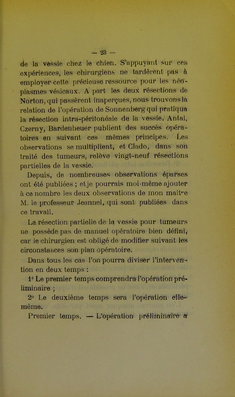 - 28 - de la vessie chez le chien. S'appuyant sur ces expériences, les chirurgiens ne tardèrent pas à employer cette précieuse ressource pour les néo- plasmes vésicaux. A part les deux résections de Norton, qui passèrent inaperçues, nous trouvons la relation de l'opération de Sonnenberg qui pratiqua la résection intra-péritonéale de la vessie. Antal, Czerny, Bardenheuer publient des succès opéra- toires en suivant ces mêmes principes. Les observations se multiplient, et Clado, dans son traité des tumeurs, relève vingt-neuf résections partielles de la vessie. Depuis, de nombreuses observations éparses ont été publiées ; et je pourrais moi-même ajouter à ce nombre les deux observations de mon maître M. le professeur Jeannel, qui sont publiées dans ce travail. La résection partielle de la vessie pour tumeurs ne possède pas de manuel opératoire bien défini, car le chirurgien est obligé de modifier suivant les circonstances son plan opératoire. Dans tous les cas l'on pourra diviser l'interven- tion en deux temps : 1° Le premier temps comprendra l'opération pré- liminaire ; 2° Le deuxième temps sera l'opération elle- même. Premier temps. — L'opération préliminaire a