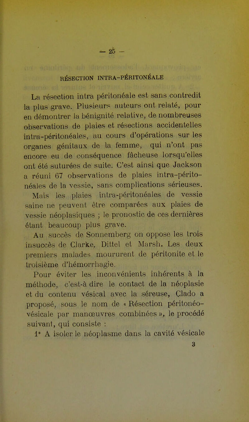 RÉSECTION INTRA-PÉRITONÉALE La résection intra péritonéale est sans contredit la plus grave. Plusieurs auteurs ont relaté, pour en démontrer la bénignité relative, de nombreuses observations de plaies et résections accidentelles intra-péritonéales, au cours d'opérations sur les organes génitaux de la femme, qui n'ont pas encore eu de conséquence fâcheuse lorsqu'elles ont été suturées de suite. C'est ainsi que Jackson a réuni 67 observations de plaies intra-périto- néales de la vessie, sans complications sérieuses. Mais les plaies intra-péritonéales de vessie saine ne peuvent être comparées aux plaies de vessie néoplasiques ; le pronostic de ces dernières étant beaucoup plus grave. Au succès de Sonnemberg on oppose les trois insuccès de Clarke, Dittel et Marsh. Les deux premiers malades moururent de péritonite et le troisième d'hémorrhagie. Pour éviter les inconvénients inhérents à la méthode, c'est-à dire le contact de la néoplasie et du contenu vésical avec la séreuse, Glado a proposé, sous le nom de « Résection péritonéo- vésicale par manœuvres combinées », le procédé suivant, qui consiste : 1° A isoler le néoplasme dans la cavité vésicale 3