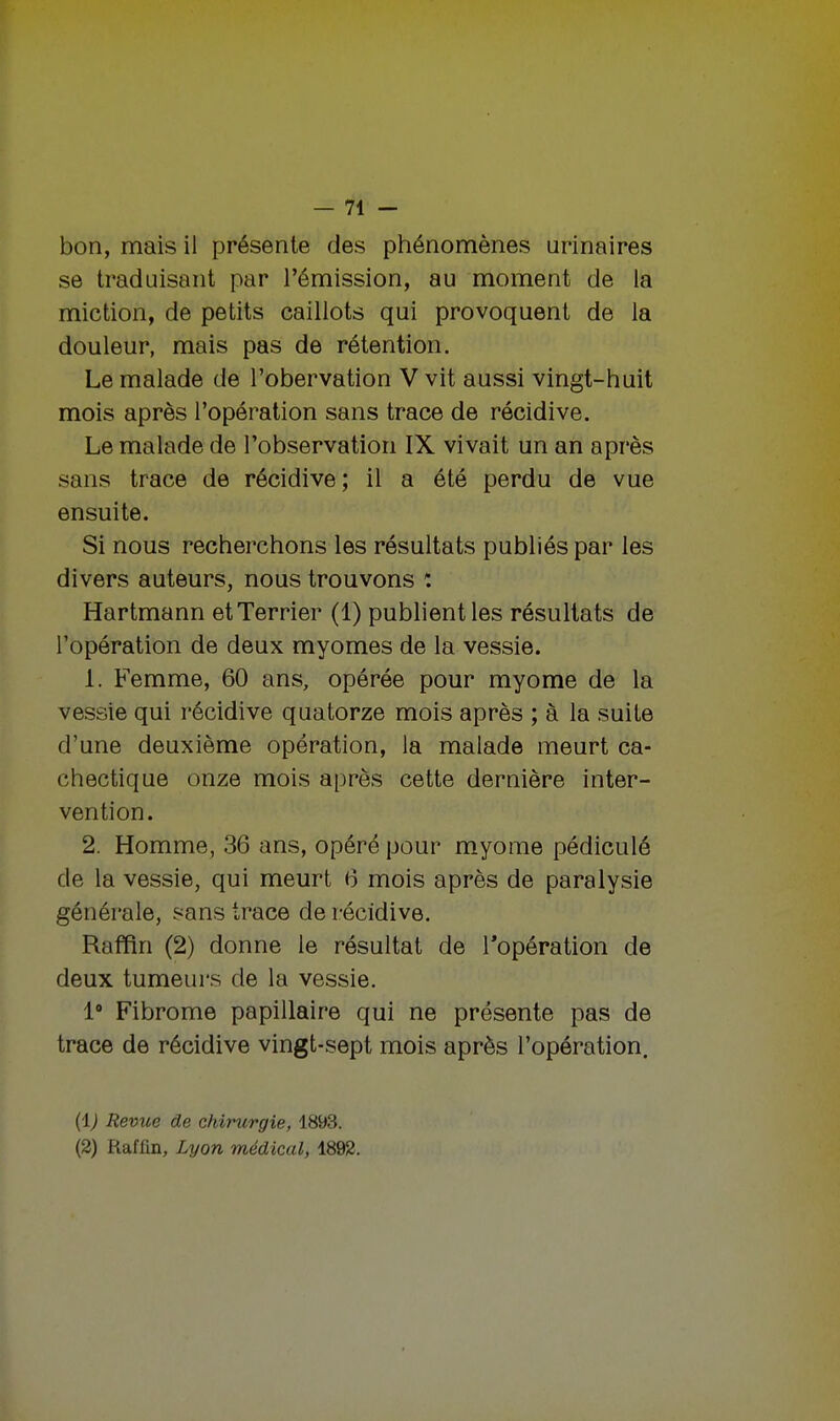 bon, mais il présente des phénomènes urinaires se traduisant par l'émission, au moment de la miction, de petits caillots qui provoquent de la douleur, mais pas de rétention. Le malade de l'obervation V vit aussi vingt-huit mois après l'opération sans trace de récidive. Le malade de l'observation IX vivait un an après sans trace de récidive; il a été perdu de vue ensuite. Si nous recherchons les résultats publiés par les divers auteurs, nous trouvons î Hartmann et Terrier (1) publient les résultats de l'opération de deux myomes de la vessie. 1. Femme, 60 ans, opérée pour myome de la vessie qui récidive quatorze mois après ; à la suite d'une deuxième opération, la malade meurt ca- chectique onze mois après cette dernière inter- vention. 2. Homme, 36 ans, opéré pour myome pédiculé de la vessie, qui meurt 6 mois après de paralysie générale, sans trace de récidive. Raffin (2) donne le résultat de l'opération de deux tumeurs de la vessie. 1° Fibrome papillaire qui ne présente pas de trace de récidive vingt-sept mois après l'opération. (1) Revue de chirurgie, 1893. (2) Raflin, Lyon médical, 1892.