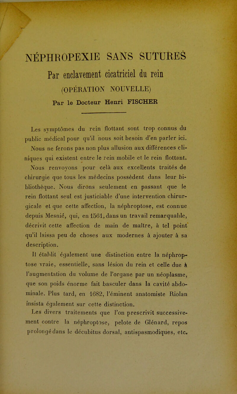 Par enclavement cicatriciel du rein (OPÉRATION NOUVELLE) Par le Docteur Henri FISCHER Les symptômes du rein flottant sont trop connus du public médical pour qu'il nous soit besoin d'en parler ici. Nous ne ferons pas non plus allusion aux différences cli- niques qui existent entre le rein mobile et le rein flottant. Nous renvoyons pour celà aux excellents traités de chirurgie que tous les médecins possèdent dans leur bi- bliothèque. Nous dirons seulement en passant que le rein flottant seul est justiciable d'une intervention chirur- gicale et que cette affection, la néphroptose, est connue depuis Mesnié, qui, en 1561, dans un travail remarquable, décrivit cette affection de main de maître, à tel point qu'il laissa peu de choses aux modernes à ajouter à sa description. Il établit également une distinction entre la néphrop- tose vraie, essentielle, sans lésion du rein et celle due à l'augmentation du volume de l'organe par un néoplasme, que son poids énorme fait basculer dans la cavité abdo- minale. Plus tard, en 1682, Péminent anatomiste Riolan insista également sur cette distinction. Les divers traitements que l'on prescrivit successive- ment contre la néphroptose, pelote de Glénard, repos prolongédans le décubitus dorsal, antispasmodiques, etc.