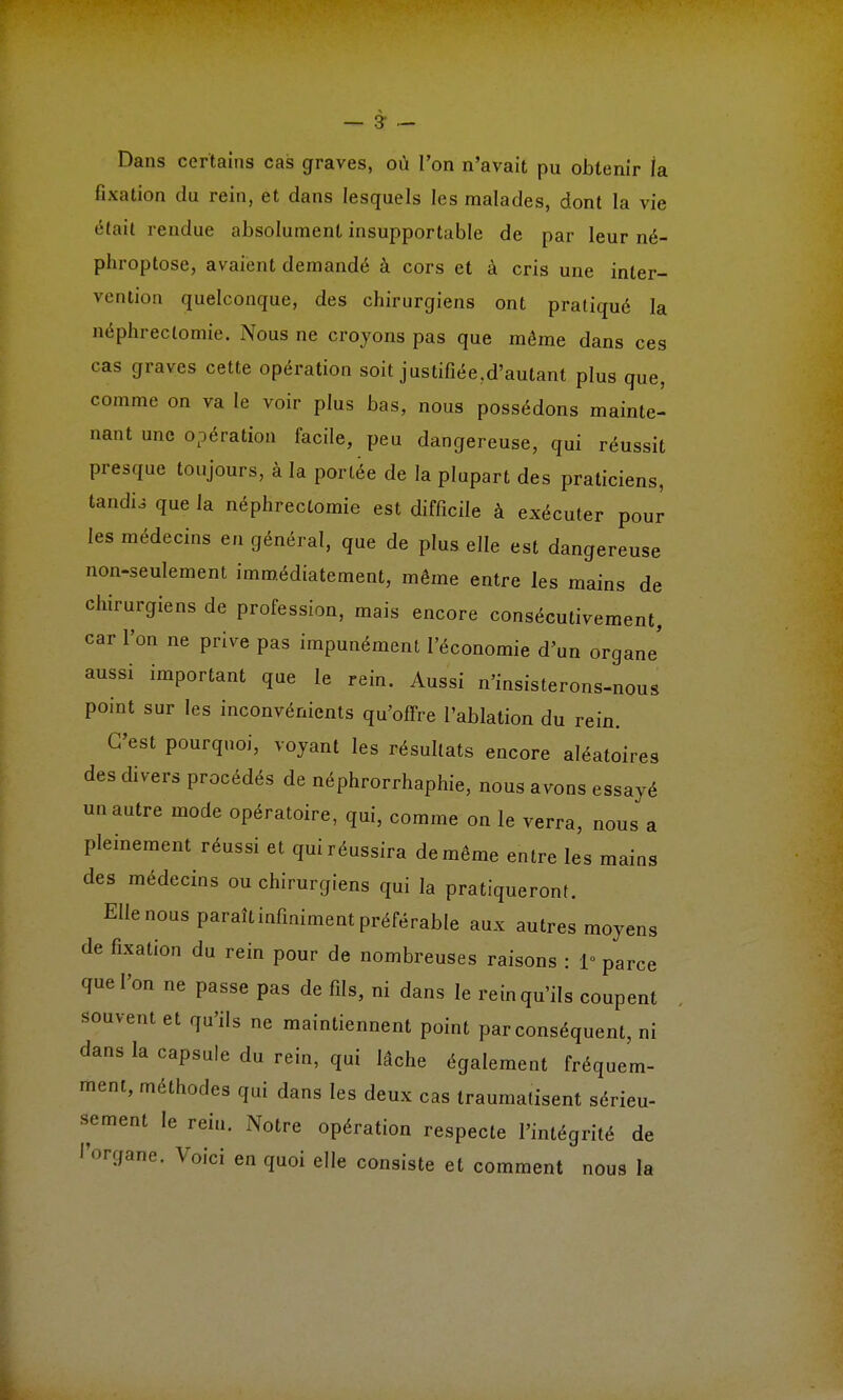 — 31 — Dans certains cas graves, où l'on n'avait pu obtenir la fixation du rein, et dans lesquels les malades, dont la vie était rendue absolument insupportable de par leur né- phroptose, avaient demandé à cors et à cris une inter- vention quelconque, des chirurgiens ont pratiqué la néphreclomie. Nous ne croyons pas que même dans ces cas graves cette opération soit justifiée.d'autant plus que, comme on va le voir plus bas, nous possédons mainte- nant une opération facile, peu dangereuse, qui réussit presque toujours, à la portée de la plupart des praticiens, tandù que la néphrectomie est difficile à exécuter pour les médecins en général, que de plus elle est dangereuse non-seulement immédiatement, même entre les mains de chirurgiens de profession, mais encore consécutivement, car l'on ne prive pas impunément l'économie d'un organe' aussi important que le rein. Aussi n'insisterons-nous point sur les inconvénients qu'offre l'ablation du rein. C'est pourquoi, voyant les résultats encore aléatoires des divers procédés de néphrorrhaphie, nous avons essayé un autre mode opératoire, qui, comme on le verra, nous a pleinement réussi et qui réussira de même entre les mains des médecins ou chirurgiens qui la pratiqueront. Elle nous paraît infiniment préférable aux autres moyens de fixation du rein pour de nombreuses raisons : 1° parce que l'on ne passe pas de fils, ni dans le rein qu'ils coupent souvent et qu'ils ne maintiennent point par conséquent, ni dans la capsule du rein, qui lâche également fréquem- ment, méthodes qui dans les deux cas traumatisent sérieu- sement le rein. iNotre opération respecte l'intégrité de l'organe. Voici en quoi elle consiste et comment nous la