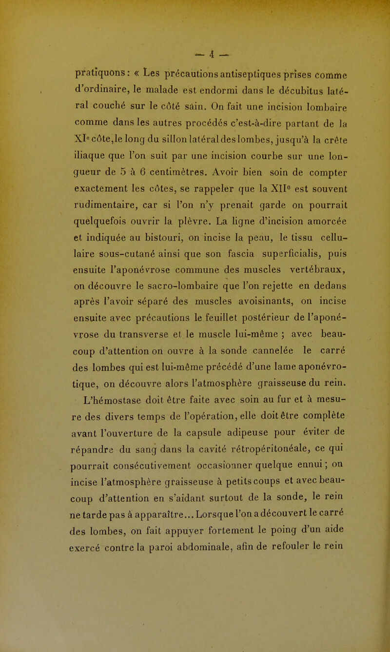 pratiquons: « Les précautions antiseptiques prises comme d'ordinaire, le malade est endormi dans le décubitus laté- ral couché sur le côté sain. On fait une incision lombaire comme dans les autres procédés c'est-à-dire partant de la Xl°côte,Ie long du sillon latéral des lombes, jusqu'à la crête iliaque que l'on suit par une incision courbe sur une lon- gueur de 5 à 6 centimètres. Avoir bien soin de compter exactement les côtes, se rappeler que la XIIe est souvent rudimentaire, car si l'on n'y prenait garde on pourrait quelquefois ouvrir la plèvre. La ligne d'incision amorcée et indiquée au bistouri, on incise la peau, le tissu cellu- laire sous-cutané ainsi que son fascia superficialis, puis ensuite l'aponévrose commune des muscles vertébraux, on découvre le sacro-lombaire que l'on rejette en dedans après l'avoir séparé des muscles avoisinants, on incise ensuite avec précautions le feuillet postérieur de l'aponé- vrose du transverse et le muscle lui-même ; avec beau- coup d'attention on ouvre à la sonde cannelée le carré des lombes qui est lui-même précédé d'une lame aponévro- tique, on découvre alors l'atmosphère graisseuse du rein. L'hémostase doit être faite avec soin au fur et à mesu- re des divers temps de l'opération, elle doit être complète avant l'ouverture de la capsule adipeuse pour éviter de répandre du sang dans la cavité rétropéritonéale, ce qui pourrait consécutivement occasionner quelque ennui; on incise l'atmosphère graisseuse à petits coups et avec beau- coup d'attention en s'aidant surtout de la sonde, le rein ne tarde pas à apparaître... Lorsque l'on adécouvert le carré des lombes, on fait appuyer fortement le poing d'un aide exercé contre la paroi abdominale, afin de refouler le rein