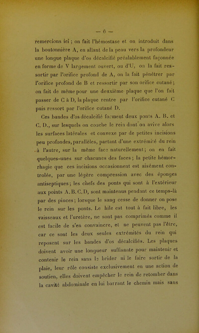 remercions ici ; on fait l'hémostase et on introduit dans la boutonnière A, en allant de la peau vers la profondeur une longue plaque d'os décalcifié préalablement façonnée en forme de V largement ouvert, ou d'U, on la fait res- sortir par l'orifice profond de A, on la fait pénétrer par l'orifice profond de B et ressortir par son orifice cutané ; on fait de même pour une deuxième plaque que l'on fait passer de G à D, la plaque rentre par l'orifice cutané G puis ressort par l'orifice cutané D. Ces bandes d'os décalcifié forment deux ponts A. B. et C. D., sur lesquels on couche le rein dont on avive alors les surfaces latérales et convexe par de petites incisions peu profondes, parallèles, partant d'une extrémité du rein • à l'autre, sur la même facs naturellement; on en fait quelques-unes sur chacune s des faces ; la petite hémor- rhagie que ces incisions occasionnent est aisément con- trôlée, par une légère compression avec des éponges antiseptiques; les chefs des ponts qui sont à l'extérieur aux points A.B.C.D, sont maintenus pendant ce temps-là par des pinces ; lorsque le sang cesse de donner on pose le rein sur les ponts. Le hile est tout à fait libre, les vaisseaux et l'uretère, ne sont pas comprimés comme il est facile de s'en convaincre, et ne peuvent pas l'être, car ce sont les deux seules extrémités du rein qui reposent sur les bandes d'os décalcifiés. Les plaques doivent avoir une longueur suffisante pour maintenir et contenir le rein sans b brider ni le faire sortir de la plaie, leur rôle consiste exclusivement en une action de soutien, elles doivent empêcher le rein de retomber dans la cavité abdominale en lui barrant le chemin mais sans