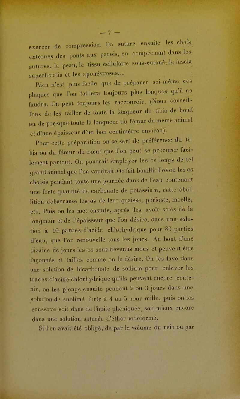 exercer de compression. On sutnre ensuite les chefs externes des ponts aux parois, en comprenant dans les sutures, la peau, le tissu cellulaire sous-cutané, le fascia superficialis et les aponévroses... Rien n'est plus facile que de préparer soi-même ces plaques que l'on taillera toujours plus longues qu'il ne faudra. On peut toujours les raccourcir. (Nous conseil- lons de les tailler de toute la longueur du tibia de bœuf ou de presque toute la longueur du fémur du même animal et d'une épaisseur d'un bon centimètre environ). Pour cette préparation on se sert de préférence du ti- bia ou du fémur du bœuf que l'on peut se procurer faci- lement partout. On pourrait employer les os longs de tel grand animal que Ton voudrait. On fait bouillir l'os ou les os choisis pendant toute une journée dans de l'eau contenant une forte quantité de carbonate de potassium, cette ébul- lition débarrasse les os de leur graisse, périoste, moelle, etc. Puis on les met ensuite, après les avoir sciés de la longueur et de l'épaisseur que l'on désire, dans une solu- tion à 10 parties d'acide chlorhydrique pour 80 parties d'eau, que l'on renouvelle tous les jours, Au bout d'une dizaine de jours les os sont devenus mous et peuvent être façonnés et taillés comme on le désire. On les lave dans une solution de bicarbonate de sodium pour enlever les traces d'acide chlorhydrique qu'ils peuvent encore conte- nir, on les plonge ensuite pendant 2 ou 3 jours dans une solution d : sublimé forte à 4 ou 5 pour mille, puis on les conserve soit dans de l'huile phéniquée, soit mieux encore dans une solution saturée d'éther iodoformé. Si l'on avait été obligé, de par le volume du rein ou par