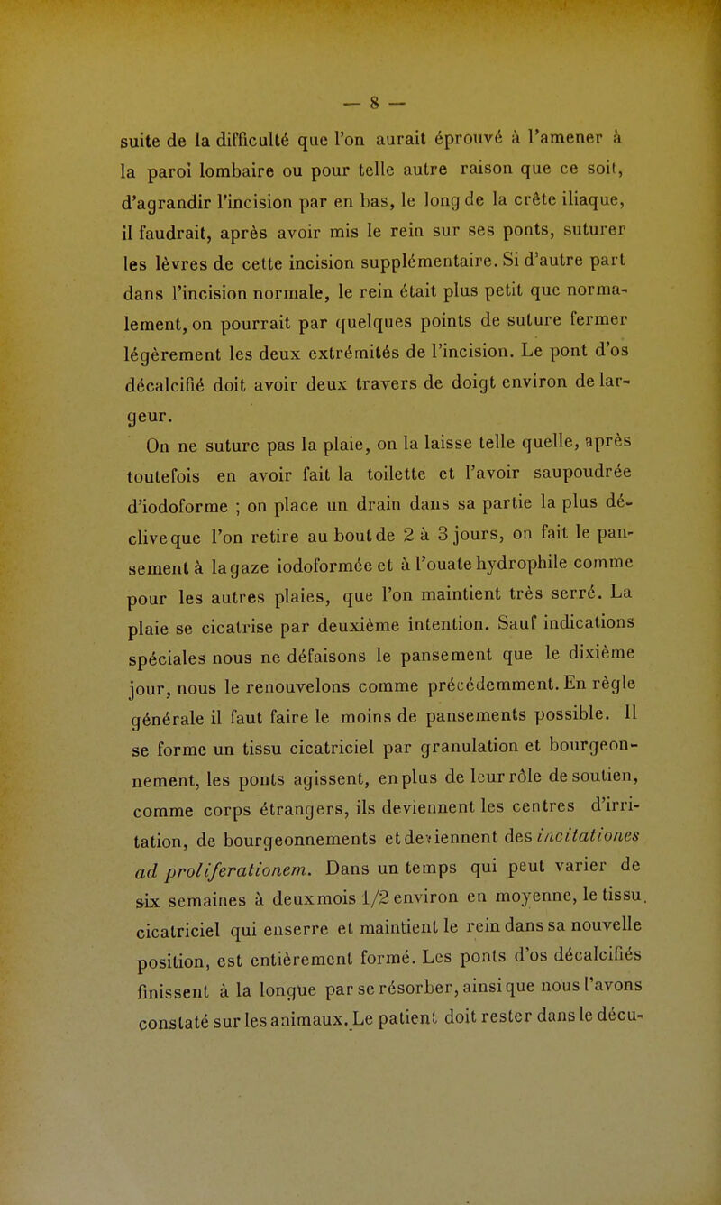 suite de la difficulté que l'on aurait éprouvé à l'amener à la paroi lombaire ou pour telle autre raison que ce soit, d'agrandir l'incision par en bas, le long de la crête iliaque, il faudrait, après avoir mis le rein sur ses ponts, suturer les lèvres de cette incision supplémentaire. Si d'autre part dans l'incision normale, le rein était plus petit que norma- lement, on pourrait par quelques points de suture fermer légèrement les deux extrémités de l'incision. Le pont d'os décalcifié doit avoir deux travers de doigt environ de lar- geur. On ne suture pas la plaie, on la laisse telle quelle, après toutefois en avoir fait la toilette et l'avoir saupoudrée d'iodoforme ; on place un drain dans sa partie la plus dé- clive que l'on retire au bout de 2 à 3 jours, on fait le pan- sement à la gaze iodoformée et à l'ouate hydrophile comme pour les autres plaies, que l'on maintient très serré. La plaie se cicatrise par deuxième intention. Sauf indications spéciales nous ne défaisons le pansement que le dixième jour, nous le renouvelons comme précédemment. En règle générale il faut faire le moins de pansements possible. 11 se forme un tissu cicatriciel par granulation et bourgeon- nement, les ponts agissent, en plus de leur rôle de soutien, comme corps étrangers, ils deviennent les centres d'irri- tation, de bourgeonnements et de viennent des iacitatioaes ad proliferationem. Dans un temps qui peut varier de six semaines à deux mois 1/2 environ en moyenne, le tissu cicatriciel qui enserre et maintient le rein dans sa nouvelle position, est entièrement formé. Les ponts d'os décalcifiés finissent à la longue par se résorber, ainsi que nous l'avons constaté sur les animaux. Le patient doit rester dans le décu-