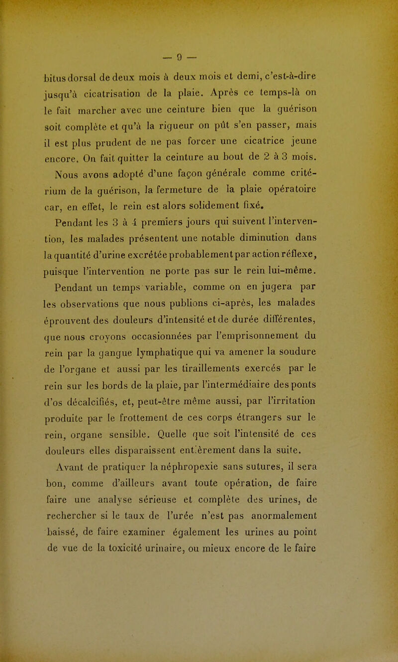 bitus dorsal de deux mois à deux mois et demi, c'est-à-dire jusqu'à cicatrisation de la plaie. Après ce temps-là on le fait marcher avec une ceinture bien que la guérison soit complète et qu'à la rigueur on pût s'en passer, mais il est plus prudent de ne pas forcer une cicatrice jeune encore. On fait quitter la ceinture au bout de 2 à 3 mois. Nous avons adopté d'une façon générale comme crité- rium de la guérison, la fermeture de la plaie opératoire car, en effet, le rein est alors solidement fixé. Pendant les 3 à 4 premiers jours qui suivent l'interven- tion, les malades présentent une notable diminution dans la quantité d'urine excrétée probablement par action réflexe, puisque l'intervention ne porte pas sur le rein lui-même. Pendant un temps variable, comme on en jugera par les observations que nous publions ci-après, les malades éprouvent des douleurs d'intensité et de durée différentes, que nous croyons occasionnées par l'emprisonnement du rein par la gangue lymphatique qui va amener la soudure de l'organe et aussi par les tiraillements exercés par le rein sur les bords de la plaie, par l'intermédiaire des ponts d'os décalcifiés, et, peut-être même aussi, par l'irritation produite par le frottement de ces corps étrangers sur le rein, organe sensible. Quelle que soit l'intensité de ces douleurs elles disparaissent entièrement dans la suite. Avant de pratiquer la néphropexie sans sutures, il sera bon, comme d'ailleurs avant toute opération, de faire faire une analyse sérieuse et complète des urines, de rechercher si le taux de l'urée n'est pas anormalement baissé, de faire examiner également les urines au point de vue de la toxicité urinaire, ou mieux encore de le faire