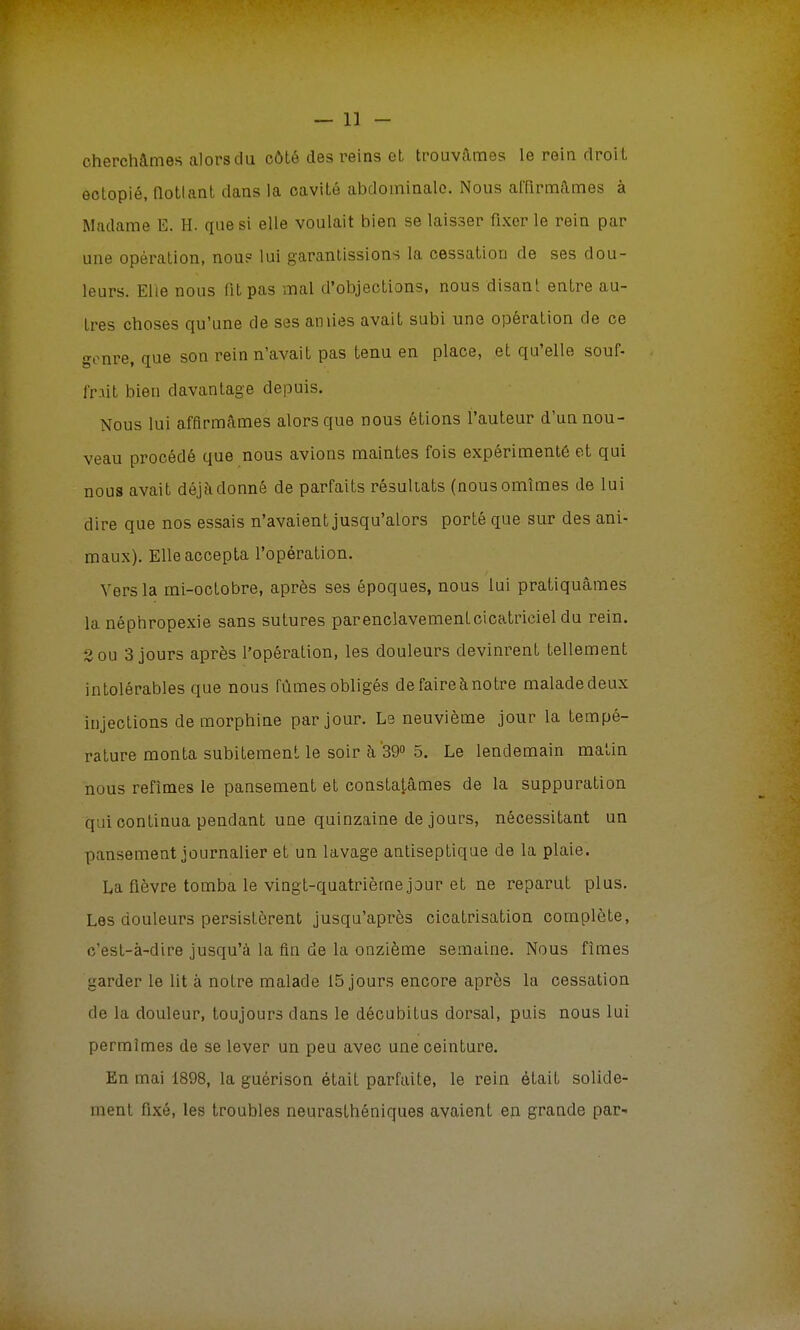 cherchâmes alors du côté des reins et trouvâmes le rein droit ectopié, notlant dans la cavité abdominale. Nous affirmâmes à Madame E. H. que si elle voulait bien se laisser fixer le rein par une opération, nous lui garantissions la cessation de ses dou- leurs. Elle nous fit pas mal d'objections, nous disant entre au- tres choses qu'une de ses amies avait subi une opération de ce genre, que son rein n'avait pas tenu en place, et qu'elle souf- fnil bien davantage depuis. Nous lui affirmâmes alors que nous étions l'auteur d'un nou- veau procédé que nous avions maintes fois expérimenté et qui nous avait déjà donné de parfaits résultats (nousomîmes de lui dire que nos essais n'avaient jusqu'alors porté que sur des ani- maux). Elle accepta l'opération. Vers la mi-octobre, après ses époques, nous lui pratiquâmes la néphropexie sans sutures parenclavement cicatriciel du rein. 2 ou 3 jours après l'opération, les douleurs devinrent tellement intolérables que nous fûmes obligés de faire à notre malade deux injections de morphine par jour. Le neuvième jour la tempé- rature monta subitement le soir h 39° 5. Le lendemain matin nous refîmes le pansement et constatâmes de la suppuration q:ii continua pendant une quinzaine de jours, nécessitant un pansement journalier et un lavage antiseptique de la plaie. La fièvre tomba le vingt-quatrième jour et ne reparut plus. Les douleurs persistèrent jusqu'après cicatrisation complète, c'est-à-dire jusqu'à la fin de la onzième semaine. Nous fîmes garder le lit à notre malade 15 jours encore après la cessation de la douleur, toujours dans le décubitus dorsal, puis nous lui permîmes de se lever un peu avec une ceinture. En mai 1898, la guérison était parfaite, le rein était solide- ment fixé, les troubles neurasthéniques avaient en grande par-