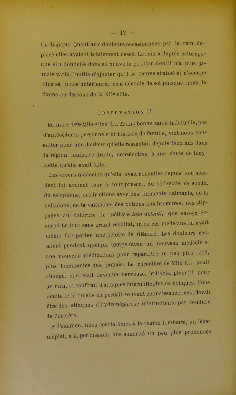 lie disparu. Quant aux douleurs occasionnées par le rein dé- placé elles avaient totalement cessé. Le rein a depuis cette épo- que élu domicile dans sa nouvelle position dontil n'a plus ja- mais varié. Inutile d'ajouter qu'il se trouve abaissé et n'occupe plus sa place antérieure, cela découle de soi puisque nous le fixons au-dessous de la XIIe côte. Observation II En mars 1898Mlle Alice R... 22 ans.bonne santé habituelle, pas d'antécédents personnels ni histoire de famille, vint nous con- sulter pour une douleur qu'elle ressentait depuis deux ans dans la région lombaire droite, consécutive à une chute de bicy- clette qu'elle avait faite. Les divers médecins qu'elle avait consultés depuis son acci- dent lui avaient tour à tour prescrit du salicylate de soude, du salophène, des frictions avec des liniments calmants, de la belladone, de la valériane, des potions aux bromures, des slip- pages au chlorure de mèthyle loco dolenti, que sais-je en- core? Le tout sans grand résultat, un de ces médecins lui avait même fait porler une pelotte de Glénard. Les douleurs ces- saient pendant quelque temps (avec un nouveau médecin et une nouvelle médication) pour reparaître un peu plus tard, plus lancinantes que jamais. Le caractère de Mlle R... avait changé, elle était devenue nerveuse, irritable, pleurait pour un rien, etsoufTrait d'attaques intermittentes de coliques, d'une acuité telle qu'elle en perdait souvent connaissance, cela devait être des attaques d'hydronéphrose intermittente par coudure de l'uretère. A l'examen, nous constatâmes à la région lombaire, un léger méplat, à la percussion, une sonorité un peu plus prononcée