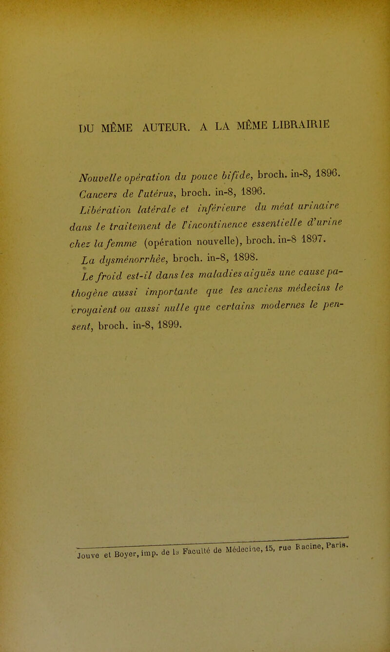 DU MÊME AUTEUR. A LA MÊME LIBRAIRIE Nouvelle opération du pouce bifide, broch. in-8, 1896. Cancers de Futérus, broch. in-8, 1896. Libération latérale et inférieure du méat urinaire dans le traitement de l'incontinence essentielle d'urine chez la femme (opération nouvelle), broch. in-8 1897. La dysménorrhée, broch. in-8, 1898. Le froid est-il dans les maladies aiguës une cause pa- thogène aussi importante que les anciens médecins le croyaient ou aussi nulle que certains modernes le pen- sent, broch. in-8, 1899. Jouve et Boyer.imp . de La Faculté de Médecine, 15, rue Racine, Paris.