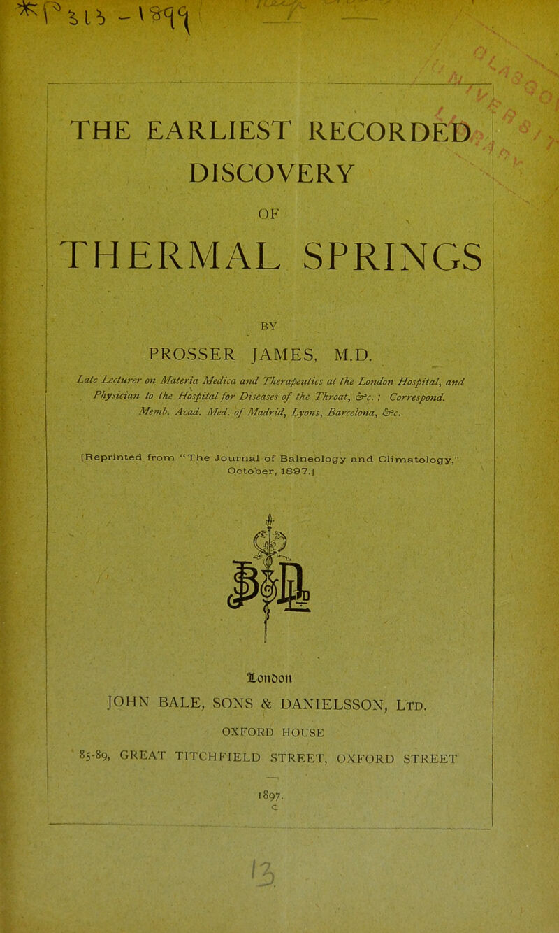 THE EARLIEST RECORDED DISCOVERY OF THERMAL SPRINGS RY PROSSER JAMES, M.D. Late Lecturer on Materia Medica and Therapeutics at the London Hospital, and Physician to the Hospital for Diseases of the Throat, &'c.; Correspond. Memb. Acad. Med. of Madrid, Lyons, Barcelona, <Sr»f. [Reprinted from The Journal of Balneology and. Climatology, October, 1897.] Xon5oit JOHN BALE, SONS & DANIELSSON, Ltd. OXFORD HOUSE 85-89, GREAT TITCHFIELD STREET, OXFORD STREET '897.