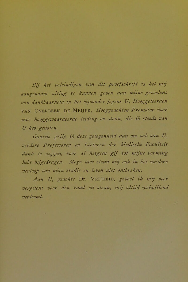 Bij het voleindigen van dit proefschrift is het mij aangenaam uiting te ktmnen geven aan mijne gevoelens van dankbaarheid in het bijzonder jegens U, Hooggeleerden VAN O VERBEEK de Meijer, Hooggeachten Promotor voor uwe hooggewaardeerde leiding en steun, die ik steeds van U heb genoten. Gaarne grijp ik deze gelegenheid aan om ook aan U, verdere Professoren en Lectoren der Medische Faculteit dank te zeggen, voor al hetgeen gij tot mijne vorming hebt bijgedragen- Moge tiwe steun mij ook in het verdere verloop van mijn studie en leven niet ontbreken. Aan U, geachte Dr. VRIJHEID, gevoel ik mij zeer verplicht voor den raad en steun, mij altijd welwillend verleend. 1