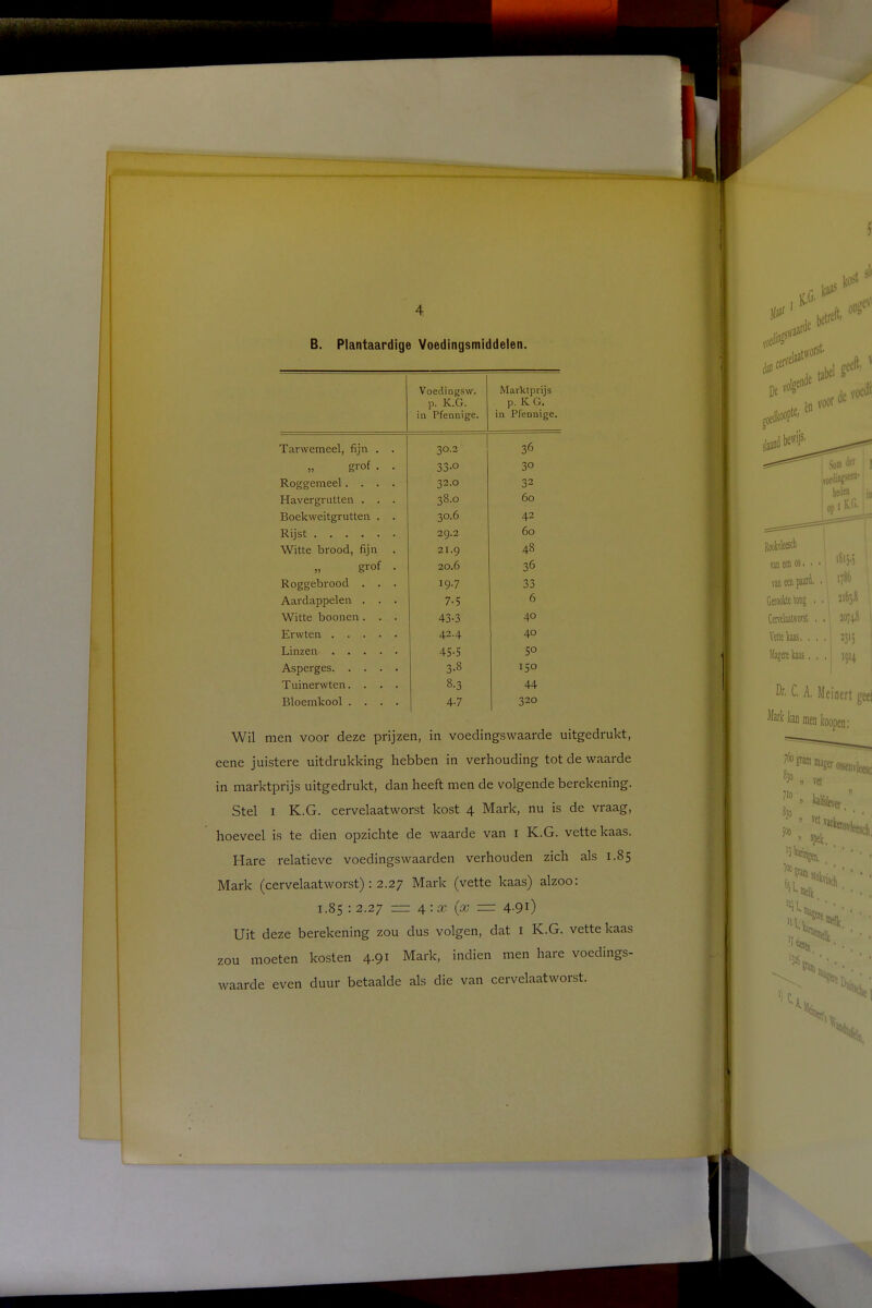 f 4 B. Plantaardige Voedingsmiddelen. Voedingsw. p. K.G. in Pfennige. Marktprijs p. K G. in Pfennige. Tarwemeel, fijn . . 30.2 36 „ grof . . 33-0 30 Roggemeel.... 32.O 32 Havergrutten . . . 38.0 60 Boekweitgrutten . . 30.6 42 Rijst 29.2 60 Witte brood, fijn . 21.9 48 grof . 20.6 36 Roggebrood . . . 19.7 33 Aardappelen . . . 7-5 6 Witte boonen. . . 43-3 40 Erwten . . . . . 42.4 40 Linzen 45-5 5° Asperges 3.8 150 Tuinerwten. . . . 8-3 44 Bloemkool .... 4-7 320 Wil men voor deze prijzen, in voedingswaarde uitgedrukt, eene juistere uitdrukking hebben in verhouding tot de waarde in marktprijs uitgedrukt, dan heeft men de volgende berekening. Stel 1 K.G. cervelaatworst kost 4 Mark, nu is de vraag, hoeveel is te dien opzichte de waarde van 1 K.G. vette kaas. Hare relatieve voedingswaarden verhouden zich als 1.85 Mark (cervelaatworst) : 2.27 Mark (vette kaas) alzoo: 1.85 : 2.27 = 4: x (x — 4.91) Uit deze berekening zou dus volgen, dat 1 K.G. vette kaas zou moeten kosten 4.91 Mark, indien men hare voedings- waarde even duur betaalde als die van cervelaatworst.