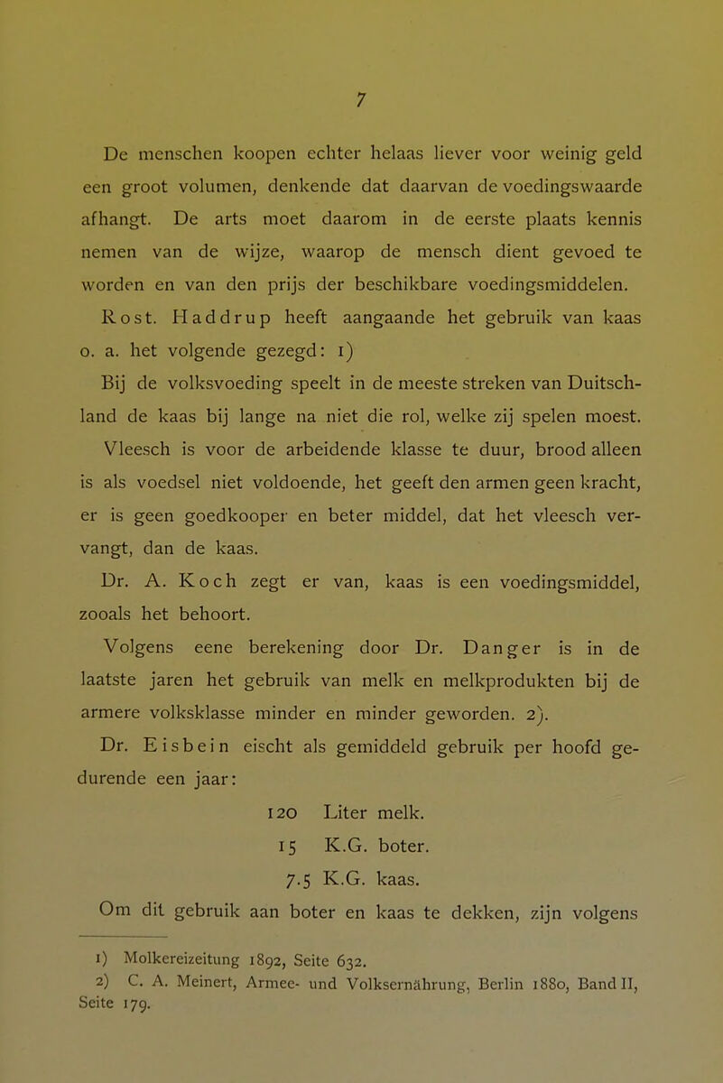 De menschen koopen echter helaas liever voor weinig geld een groot volumen, denkende dat daarvan de voedingswaarde afhangt. De arts moet daarom in de eerste plaats kennis nemen van de wijze, waarop de mensch dient gevoed te worden en van den prijs der beschikbare voedingsmiddelen. Rost. Haddrup heeft aangaande het gebruik van kaas o. a. het volgende gezegd: i) Bij de volksvoeding speelt in de meeste streken van Duitsch- land de kaas bij lange na niet die rol, welke zij spelen moest. Vleesch is voor de arbeidende klasse te duur, brood alleen is als voedsel niet voldoende, het geeft den armen geen kracht, er is geen goedkooper en beter middel, dat het vleesch ver- vangt, dan de kaas. Dr. A. Koch zegt er van, kaas is een voedingsmiddel, zooals het behoort. Volgens eene berekening door Dr. Danger is in de laatste jaren het gebruik van melk en melkprodukten bij de armere volksklasse minder en minder geworden. 2). Dr. E i s b e i n eischt als gemiddeld gebruik per hoofd ge- durende een jaar: 120 Liter melk. 15 K.G. boter. 7.5 K.G. kaas. Om dit gebruik aan boter en kaas te dekken, zijn volgens 1) Molkereizeitung 1892, Seite 632. 2) C. A. Meinert, Armee- und Volkseinahrung, Berlin 1880, Band II, Seite 179.