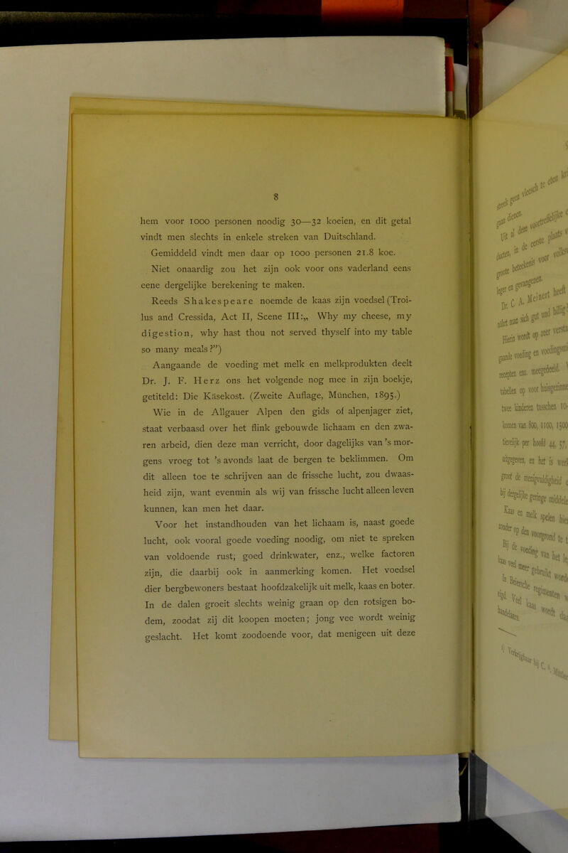 hem voor iooo personen noodig 30—32 koeien, en dit getal vindt men slechts in enkele streken van Duitschland. Gemiddeld vindt men daar op 1000 personen 21.8 koe. Niet onaardig zou het zijn ook voor ons vaderland eens eene dergelijke berekening te maken. Reeds Shakespeare noemde de kaas zijn voedsel(Troi- lus and Cressida, Act II, Scène III:,, Why my cheese, my digestion, why hast thou not served thyself into my table so many meals ?) Aangaande de voeding met melk en melkprodukten deelt Dr. J. F. Herz ons het volgende nog mee in zijn boekje, getiteld: Die Kasekost. (Zweite Auflage, München, 1895.) Wie in de Allgauer Alpen den gids of alpenjager ziet, staat verbaasd over het flink gebouwde lichaam en den zwa- ren arbeid, dien deze man verricht, door dagelijks van 's mor- gens vroeg tot 's avonds laat de bergen te beklimmen. Om dit alleen toe te schrijven aan de frissche lucht, zou dwaas- heid zijn, want evenmin als wij van frissche lucht alleen leven kunnen, kan men het daar. Voor het instandhouden van het lichaam is, naast goede lucht, ook vooral goede voeding noodig, om niet te spreken van voldoende rust; goed drinkwater, enz., welke factoren zijn, die daarbij ook in aanmerking komen. Het voedsel dier bergbewoners bestaat hoofdzakelijk uit melk, kaas en boter. In de dalen groeit slechts weinig graan op den rotsigen bo- dem, zoodat zij dit koopen moeten; jong vee wordt weinig geslacht. Het komt zoodoende voor, dat menigeen uit deze i-lec beteekems 00/* CA>Beft ' sich gut und bflU zeer ven heef' aroote legeren Dr. 00 Hierin wordt op gaande voeding en v< recepten tabeWen op voor Wisgezinne twee Weren tahen 10- komen van 8oot 1100, IjOO tievelijk per hoofd 44,57, uitgegeven, en het is werl flw* de iDeni^JdigJuid c geringe nu'ddele Km e ffle,k spelen hjfl t'^^ndtet k J dC V0C% van het u ****** e'ersche as vei 1,1 Bei, * Vee] ars. re^Dten