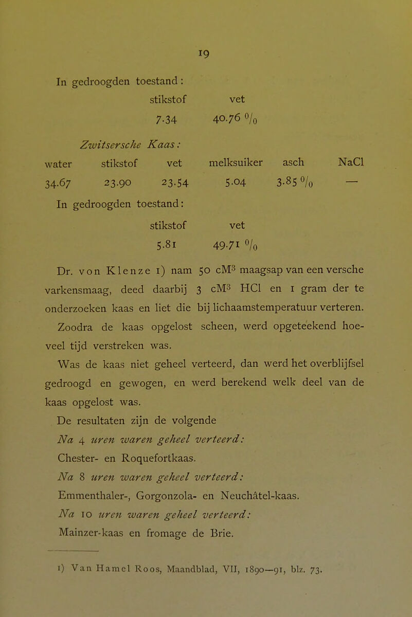 In gedroogden toestand: stikstof vet 7-34 4076 0/0 Zzvitsersche Kaas : water stikstof vet melksuiker asch NaCl 34.67 23.90 23.54 In gedroogden toestand: 5-04 3-85 % stikstof vet 5.8i 4971 % Dr. von Klenze 1) nam 50 cM3 maagsap van een versche varkensmaag, deed daarbij 3 cM3 HC1 en I gram der te onderzoeken kaas en liet die bij lichaamstemperatuur verteren. Zoodra de kaas opgelost scheen, werd opgeteekend hoe- veel tijd verstreken was. Was de kaas niet geheel verteerd, dan werd het overblijfsel gedroogd en gewogen, en werd berekend welk deel van de kaas opgelost was. De resultaten zijn de volgende Na 4 uren waren geheel verteerd: Chester- en Roquefortkaas. Na 8 uren waren geheel verteerd: Emmenthaler-, Gorgonzola- en Neuchatel-kaas. Na 10 uren waren geheel verteerd: Mainzer4caas en fromage de Brie. 1) Van Hamel Roos, Maandblad, VII, 1890—91, bk. 73.