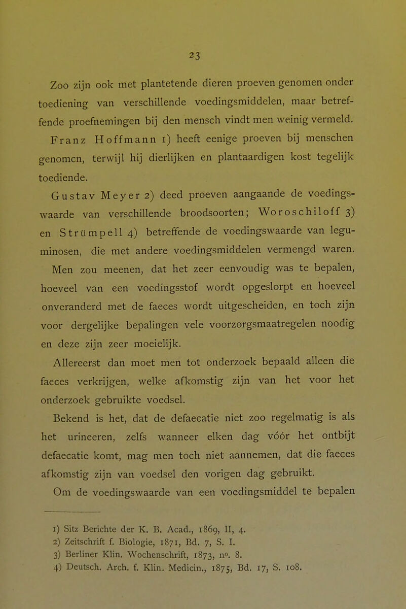 Zoo zijn ook met plantetende dieren proeven genomen onder toediening van verschillende voedingsmiddelen, maar betref- fende proefnemingen bij den mensch vindt men weinig vermeld. Franz Hoffmanni) heeft eenige proeven bij menschen genomen, terwijl hij dierlijken en plantaardigen kost tegelijk toediende. Gustav Meyer 2) deed proeven aangaande de voedings- waarde van verschillende broodsoorten; Woroschiloff 3) en Strümpell 4) betreffende de voedingswaarde van legu- minosen, die met andere voedingsmiddelen vermengd waren. Men zou meenen, dat het zeer eenvoudig was te bepalen, hoeveel van een voedingsstof wordt opgeslorpt en hoeveel onveranderd met de faeces wordt uitgescheiden, en toch zijn voor dergelijke bepalingen vele voorzorgsmaatregelen noodig en deze zijn zeer moeielijk. Allereerst dan moet men tot onderzoek bepaald alleen die faeces verkrijgen, welke afkomstig zijn van het voor het onderzoek gebruikte voedsel. Bekend is het, dat de defaecatie niet zoo regelmatig is als het urineeren, zelfs wanneer eiken dag vóór het ontbijt defaecatie komt, mag men toch niet aannemen, dat die faeces afkomstig zijn van voedsel den vorigen dag gebruikt. Om de voedingswaarde van een voedingsmiddel te bepalen 1) Sitz Berichte der K. B. Acad., 1869, II, 4. 2) Zeitschrift f. Biologie, 1871, Bd. 7, S. I. 3) Berliner Klin. Wochenschrift, 1873, n°. 8. 4) Deutsch. Arch. f. Klin. Medicin., 1875, Bd. 17, S. 108.