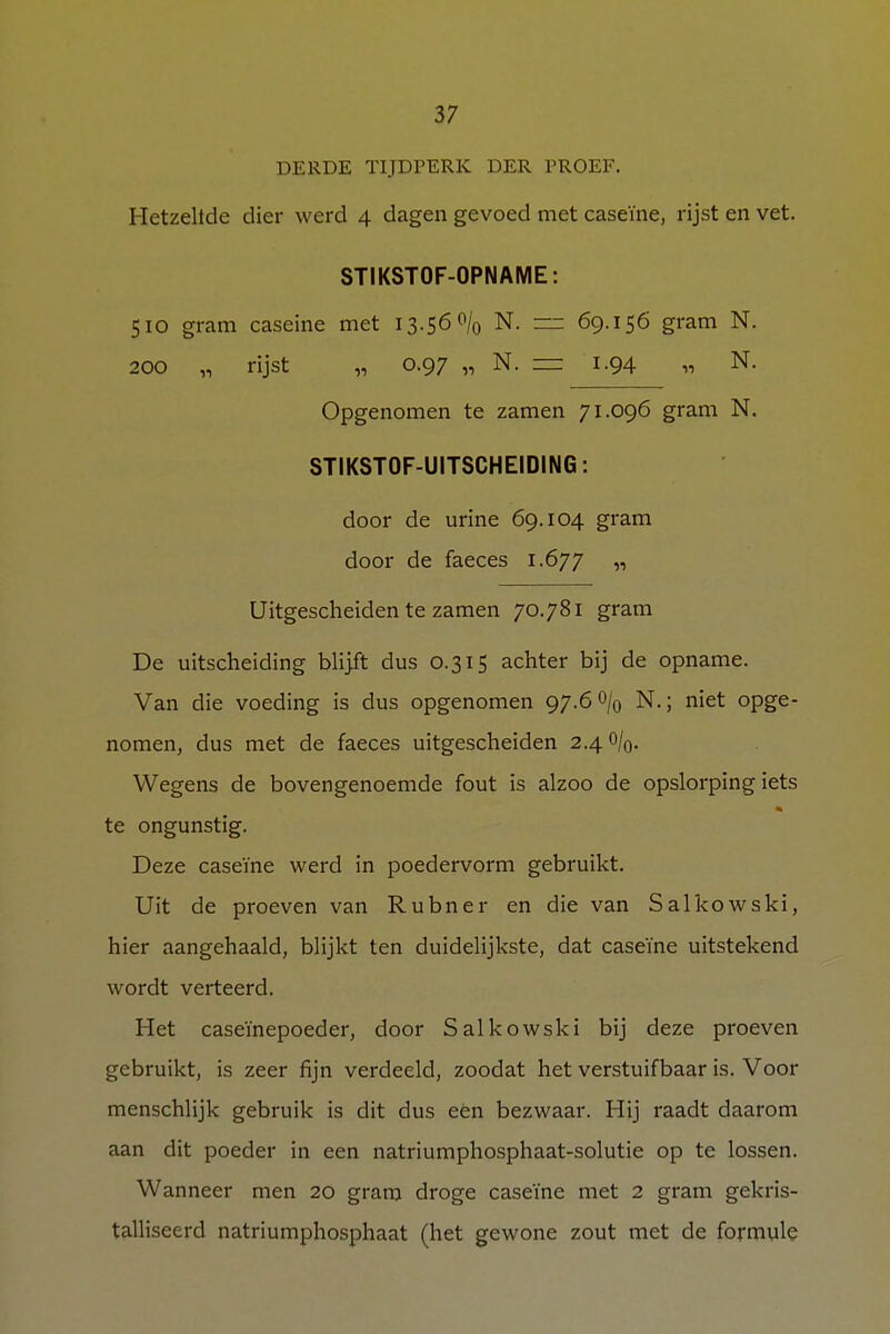 DERDE TIJDPERK DER TROEF. Hetzelfde dier werd 4 dagen gevoed met caseïne, rijst en vet. STIKSTOF-OPNAME: 510 gram caseine met 13.56% N. — 69.156 gram N. 200 „ rijst „ 0.97 „ N. = 1.94 „ N. Opgenomen te zamen 71.096 gram N. STIKSTOF-UITSCHEIDING: door de urine 69.104 gram door de faeces 1.677 « Uitgescheiden te zamen 70.781 gram De uitscheiding blijft dus 0.315 achter bij de opname. Van die voeding is dus opgenomen 97.6% N.; niet opge- nomen, dus met de faeces uitgescheiden 2.40/0. Wegens de bovengenoemde fout is alzoo de opslorping iets te ongunstig. Deze caseïne werd in poedervorm gebruikt. Uit de proeven van Rubner en die van Salkowski, hier aangehaald, blijkt ten duidelijkste, dat caseïne uitstekend wordt verteerd. Het caseïnepoeder, door Salkowski bij deze proeven gebruikt, is zeer fijn verdeeld, zoodat het verstuifbaar is. Voor menschlijk gebruik is dit dus eën bezwaar. Hij raadt daarom aan dit poeder in een natriumphosphaat-solutie op te lossen. Wanneer men 20 gram droge caseïne met 2 gram gekris- talliseerd natriumphosphaat (het gewone zout met de formule