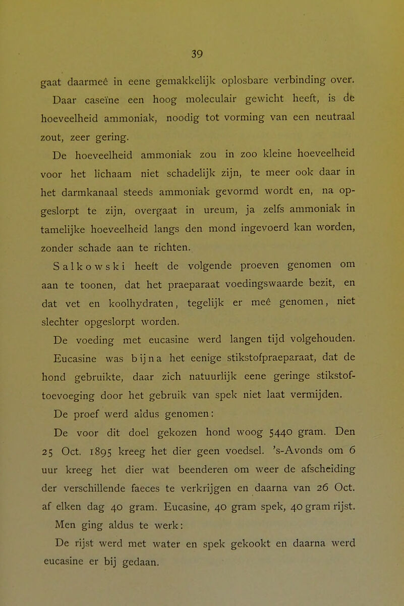 gaat daarmeó in eene gemakkelijk oplosbare verbinding over. Daar caseïne een hoog moleculair gewicht heeft, is de hoeveelheid ammoniak, noodig tot vorming van een neutraal zout, zeer gering. De hoeveelheid ammoniak zou in zoo kleine hoeveelheid voor het lichaam niet schadelijk zijn, te meer ook daar in het darmkanaal steeds ammoniak gevormd wordt en, na op- geslorpt te zijn, overgaat in ureum, ja zelfs ammoniak in tamelijke hoeveelheid langs den mond ingevoerd kan worden, zonder schade aan te richten. S a 1 k o w s k i heeit de volgende proeven genomen om aan te toonen, dat het praeparaat voedingswaarde bezit, en dat vet en koolhydraten, tegelijk er meê genomen, niet slechter opgeslorpt worden. De voeding met eucasine werd langen tijd volgehouden. Eucasine was bijna het eenige stikstofpraeparaat, dat de hond gebruikte, daar zich natuurlijk eene geringe stikstof- toevoeging door het gebruik van spek niet laat vermijden. De proef werd aldus genomen: De voor dit doel gekozen hond woog 5440 gram. Den 25 Oct. 1895 kreeg het dier geen voedsel. 's-Avonds om 6 uur kreeg het dier wat beenderen om weer de afscheiding der verschillende faeces te verkrijgen en daarna van 26 Oct. af eiken dag 40 gram. Eucasine, 40 gram spek, 40 gram rijst. Men ging aldus te werk: De rijst werd met water en spek gekookt en daarna werd eucasine er bij gedaan.