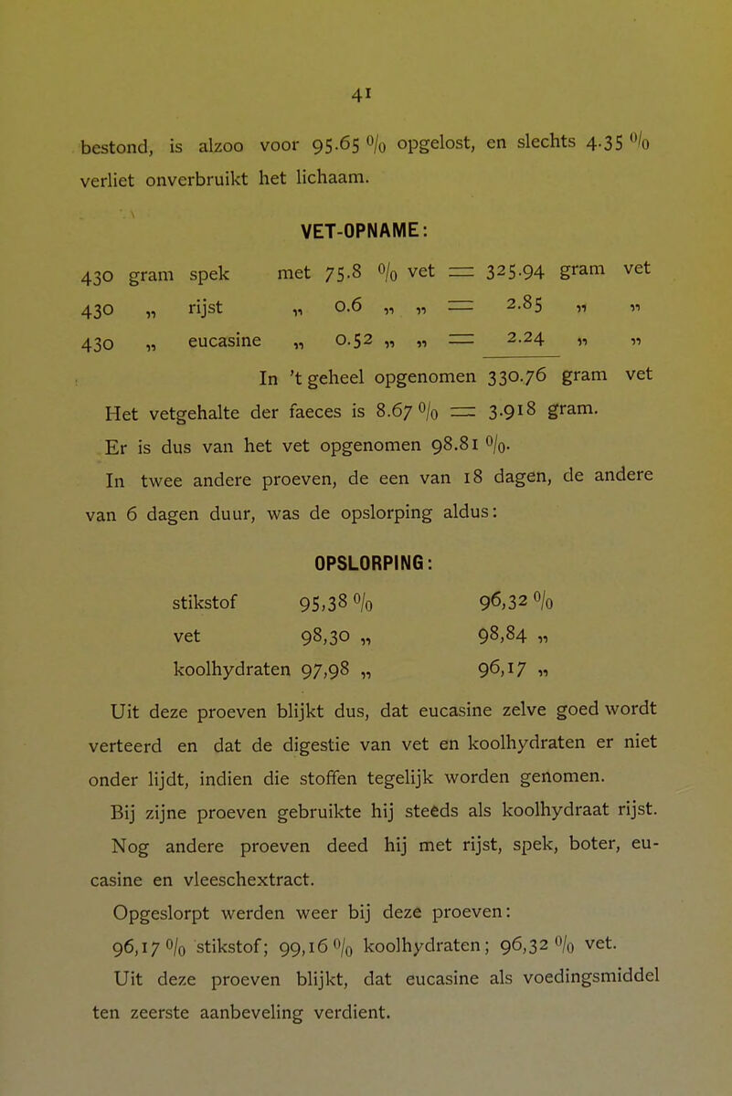 bestond, is alzoo voor 95.65 o/0 opgelost, en slechts 4.35 % verliet onverbruikt het lichaam. VET-OPNAME: 430 gram spek met 75-3 °/o vet = 325-94 gram vet 430 „ rijst „ 0.6 ,, „ = 2.85 „ „ 430 „ eucasine „ 0.52 „ „ = 2.24 „ „ In 't geheel opgenomen 330.76 gram vet Het vetgehalte der faeces is 8.67 o/0 — 3.918 gram. Er is dus van het vet opgenomen 98.81 o/0. In twee andere proeven, de een van 18 dagen, de andere van 6 dagen duur, was de opslorping aldus: OPSLORPING: stikstof 95,38 o/0 96,32 0/0 vet 98,30 „ 98,84 » koolhydraten 97,98 „ 96>T7 « Uit deze proeven blijkt dus, dat eucasine zelve goed wordt verteerd en dat de digestie van vet en koolhydraten er niet onder lijdt, indien die stoffen tegelijk worden genomen. Bij zijne proeven gebruikte hij steeds als koolhydraat rijst. Nog andere proeven deed hij met rijst, spek, boter, eu- casine en vleeschextract. Opgeslorpt werden weer bij deze proeven: 96,170/0 stikstof; 99,16 % koolhydraten; 96,320/0 vet. Uit deze proeven blijkt, dat eucasine als voedingsmiddel ten zeerste aanbeveling verdient.