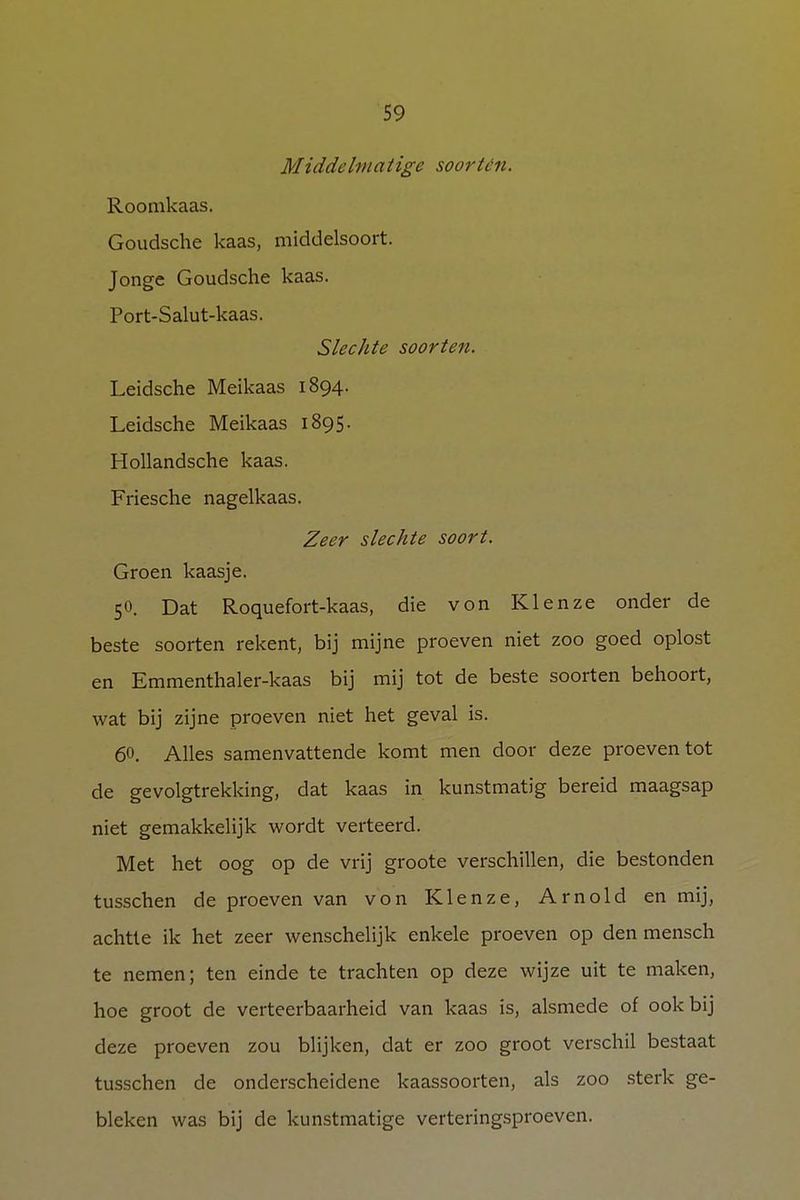 Middelmatige soorten. Roomkaas. Goudsche kaas, middelsoort. Jonge Goudsche kaas. Port-Salut-kaas. Slechte soorten. Leidsche Meikaas 1894. Leidsche Meikaas 1895. Hollandsche kaas. Friesche nagelkaas. Zeer slechte soort. Groen kaasje. 50. Dat Roquefort-kaas, die von Klenze onder de beste soorten rekent, bij mijne proeven niet zoo goed oplost en Emmenthaler-kaas bij mij tot de beste soorten behoort, wat bij zijne proeven niet het geval is. 60. Alles samenvattende komt men door deze proeven tot de gevolgtrekking, dat kaas in kunstmatig bereid maagsap niet gemakkelijk wordt verteerd. Met het oog op de vrij groote verschillen, die bestonden tusschen de proeven van von Klenze, Arnold en mij, achtte ik het zeer wenschelijk enkele proeven op den mensch te nemen; ten einde te trachten op deze wijze uit te maken, hoe groot de verteerbaarheid van kaas is, alsmede of ook bij deze proeven zou blijken, dat er zoo groot verschil bestaat tusschen de onderscheidene kaassoorten, als zoo sterk ge- bleken was bij de kunstmatige verteringsproeven.