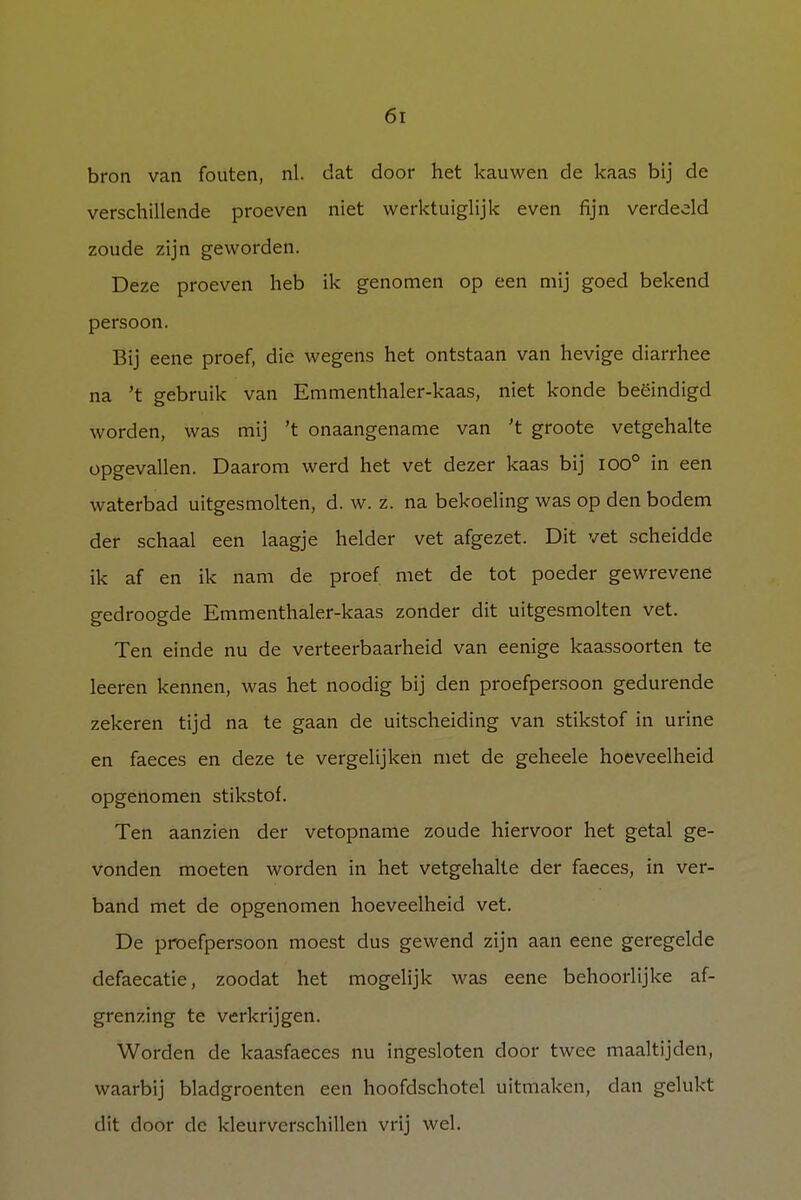 bron van fouten, nl. dat door het kauwen de kaas bij de verschillende proeven niet werktuiglijk even fijn verdeeld zoude zijn geworden. Deze proeven heb ik genomen op een mij goed bekend persoon. Bij eene proef, die wegens het ontstaan van hevige diarrhee na 't gebruik van Emmenthaler-kaas, niet konde beëindigd worden, was mij 't onaangename van 't groote vetgehalte opgevallen. Daarom werd het vet dezer kaas bij ioo° in een waterbad uitgesmolten, d. w. z. na bekoeling was op den bodem der schaal een laagje helder vet afgezet. Dit vet scheidde ik af en ik nam de proef met de tot poeder gewrevene gedroogde Emmenthaler-kaas zonder dit uitgesmolten vet. Ten einde nu de verteerbaarheid van eenige kaassoorten te leeren kennen, was het noodig bij den proefpersoon gedurende zekeren tijd na te gaan de uitscheiding van stikstof in urine en faeces en deze te vergelijken met de geheele hoeveelheid opgenomen stikstof. Ten aanzien der vetopname zoude hiervoor het getal ge- vonden moeten worden in het vetgehalte der faeces, in ver- band met de opgenomen hoeveelheid vet. De proefpersoon moest dus gewend zijn aan eene geregelde defaecatie, zoodat het mogelijk was eene behoorlijke af- grenzing te verkrijgen. Worden de kaasfaeces nu ingesloten door twee maaltijden, waarbij bladgroenten een hoofdschotel uitmaken, clan gelukt dit door de kleurverschillen vrij wel.