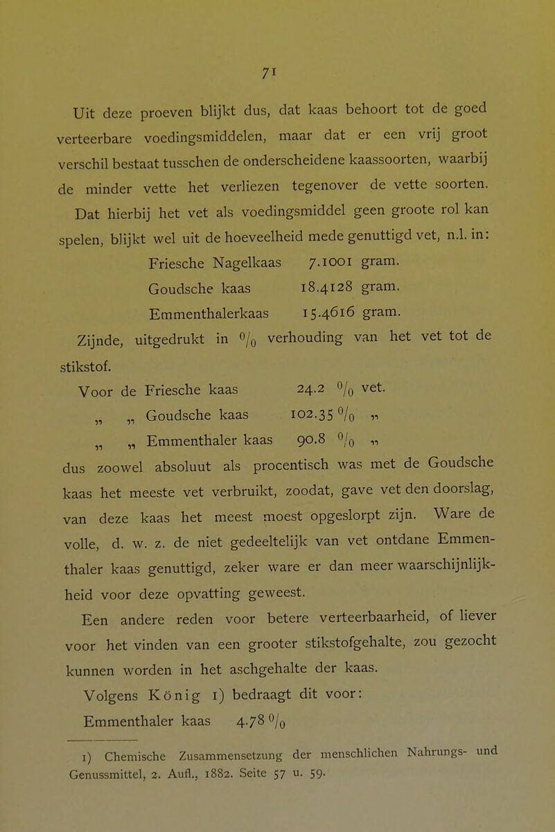 Uit deze proeven blijkt dus, dat kaas behoort tot de goed verteerbare voedingsmiddelen, maar dat er een vrij groot verschil bestaat tusschen de onderscheidene kaassoorten, waarbij de minder vette het verliezen tegenover de vette soorten. Dat hierbij het vet als voedingsmiddel geen groote rol kan spelen, blijkt wel uit de hoeveelheid mede genuttigd vet, n.1. in: Friesche Nagelkaas 7.1001 gram. Goudsche kaas 18.4128 gram. Emmenthalerkaas 15.4616 gram. Zijnde, uitgedrukt in % verhouding van het vet tot de stikstof. Voor de Friesche kaas 24.2 o/0 vet. „ „ Goudsche kaas 102.350/0 „ „ „ Emmenthaler kaas 90.8 °/0 „ dus zoowel absoluut als procentisch was met de Goudsche kaas het meeste vet verbruikt, zoodat, gave vet den doorslag, van deze kaas het meest moest opgeslorpt zijn. Ware de volle, d. w. z. de niet gedeeltelijk van vet ontdane Emmen- thaler kaas genuttigd, zeker ware er dan meer waarschijnlijk- heid voor deze opvatting geweest. Een andere reden voor betere verteerbaarheid, of liever voor het vinden van een grooter stikstofgehalte, zou gezocht kunnen worden in het aschgehalte der kaas. Volgens König 1) bedraagt dit voor: Emmenthaler kaas 4.78 °/0 1) Chemische Zusammensetzung der menschlichen Nahrungs- und Genussmittel, 2. Aufl., 1882. Seite 57 u. 59.