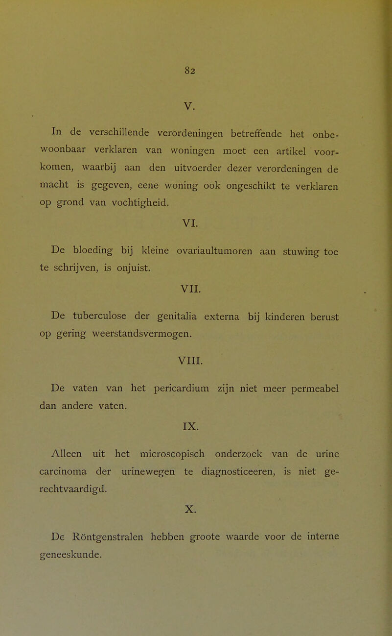 V. In de verschillende verordeningen betreffende het onbe- woonbaar verklaren van woningen moet een artikel voor- komen, waarbij aan den uitvoerder dezer verordeningen de macht is gegeven, eene woning ook ongeschikt te verklaren op grond van vochtigheid. VI. De bloeding bij kleine ovariaultumoren aan stuwing toe te schrijven, is onjuist. VIL De tuberculose der genitalia externa bij kinderen berust op gering weerstandsvermogen. VIII. De vaten van het pericardium zijn niet meer permeabel dan andere vaten. IX. Alleen uit het microscopisch onderzoek van de urine carcinoma der urinewegen te diagnosticeeren, is niet ge- rechtvaardigd. X. De Röntgenstralen hebben groote waarde voor de interne geneeskunde.
