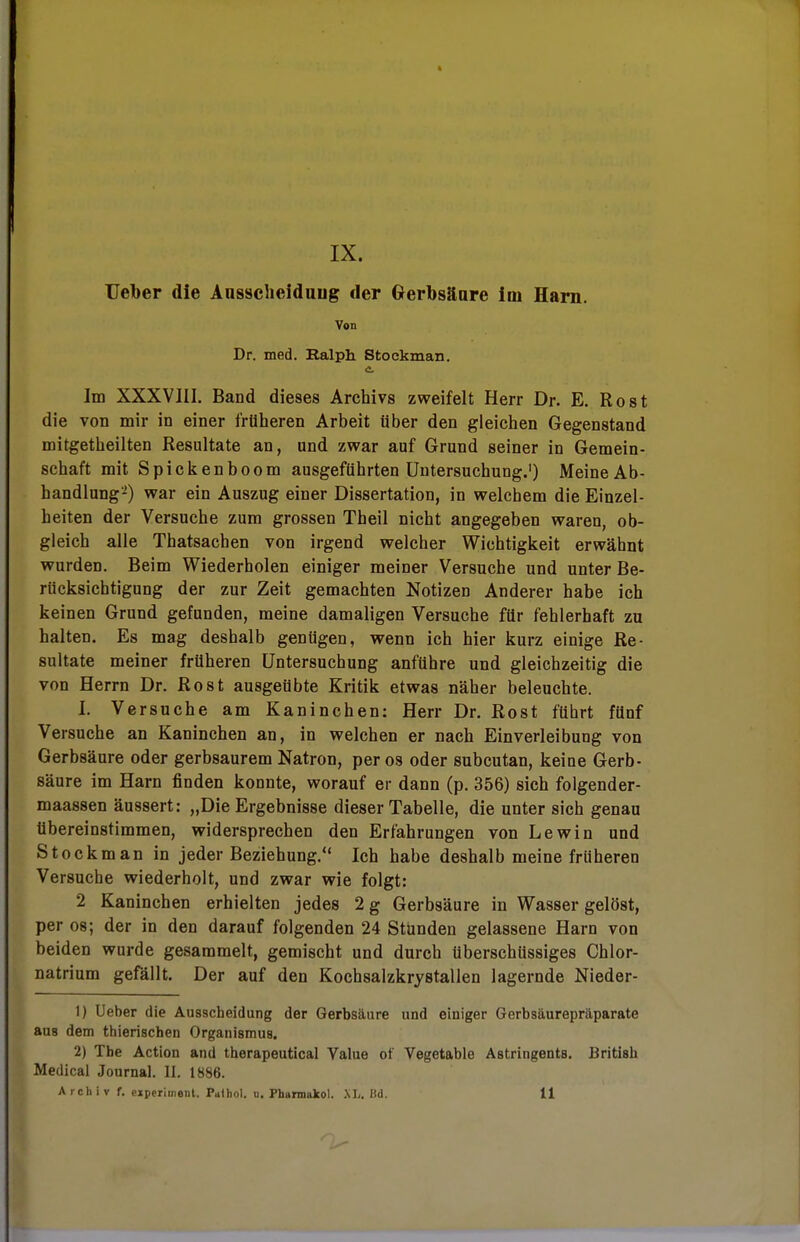 IX. Ueber die Ansscheiduug der Gerbsäure im Harn. Von Dr. med. Ralph Stockman. Im XXXVIII. Band dieses Archivs zweifelt Herr Dr. E. Rost die von mir in einer früheren Arbeit über den gleichen Gegenstand mitgetheilten Resultate an, und zwar auf Grund seiner in Gemein- schaft mit Spicken boom ausgeführten Untersuchung.1) Meine Ab- handlung2) war ein Auszug einer Dissertation, in welchem die Einzel- heiten der Versuche zum grossen Theil nicht angegeben waren, ob- gleich alle Thatsachen von irgend welcher Wichtigkeit erwähnt wurden. Beim Wiederholen einiger meiner Versuche und unter Be- rücksichtigung der zur Zeit gemachten Notizen Anderer habe ich keinen Grund gefunden, meine damaligen Versuche für fehlerhaft zu halten. Es mag deshalb genügen, wenn ich hier kurz einige Re- sultate meiner früheren Untersuchung anführe und gleichzeitig die von Herrn Dr. Rost ausgeübte Kritik etwas näher beleuchte. I. Versuche am Kaninchen: Herr Dr. Rost fübrt fünf Versuche an Kaninchen an, in welchen er nach Einverleibung von Gerbsäure oder gerbsaurem Natron, per os oder subcutan, keine Gerb- säure im Harn finden konnte, worauf er dann (p. 356) sich folgender- maassen äussert: „Die Ergebnisse dieser Tabelle, die unter sich genau tibereinstimmen, widersprechen den Erfahrungen von Lewin und Stockman in jeder Beziehung. Ich habe deshalb meine früheren Versuche wiederholt, und zwar wie folgt: 2 Kaninchen erhielten jedes 2 g Gerbsäure in Wasser gelöst, per os; der in den darauf folgenden 24 Stunden gelassene Harn von beiden wurde gesammelt, gemischt und durch überschüssiges Chlor- natrium gefällt. Der auf den Kochsalzkrystallen lagernde Nieder- 1) Ueber die Ausscheidung der Gerbsäure und einiger Gerbsäurepräparate aus dem thierischen Organismus. 2) The Action and therapeutical Value of Vegetable Astringents. British Medical Journal. II. 1886.