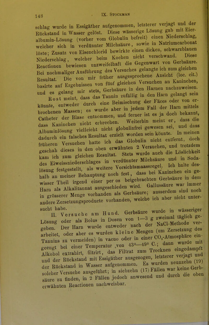 -j^g IX. STOCKMAN schlag wurde in Essigäther aufgenommen, letzterer verjagt und der Rückstand in Wasser gelost. Diese wässerige Lösung gab mit E.er- albumin-Losung (vorher vom Globulin befreit einen Niederschlag welcher sich in verdünnter Milchsäure, sowie m Natrmmcarbonat löste; Zusatz von Eiseuchlorid bewirkte einen d.ckcn schwarzblauen Niederschlag, welcher beim Kochen n.cht verschwand Diese Eetcäonen bewiesen unzweifelhaft die Gegenwart von Gerbsaure. B rnochmaligeT Ausführung des Versuches gelangte ich zum gleichen Resultatüfvon mir früher ausgesprochene Ansicht (loc. ort.) LTrte auf Ergebnissen von fünf gleichen Versuchen au Kaninchen, und es gelang mir stets, Gerbsäure in den Harnen nachzuweisen. Bo sf meint dass das Tannin zufällig in den Harn gelangt sein . „ t eZeder durch eine Beimischung der Fäccs oder von cr- konntc, entwedei aurc . . d FaU der Harn mittels STaÄ 1— -d ferner ist es ja doch bekannt Catbetei I 1 ,.;„,,, erbrechen. Weiterhin meint er, dass die 1Tb—ut vi'eU ich! nicht globulinfrci gewesen sei, und dass ^dürch e n falsches Besultat erzielt worden sein könnte In meinen Mh^Ten«*«. hatte ich das Globulin nicht entfernt, doch trüberen v™*» erwärmten 2 Versuchen, und trotzdem £f tu ZS ietn ResultT Stets wurde auch die Lhs.icbkdt d s E weissried'erschlages in verdünnter Milchsäure und in Sod, wisser Theil irgend emei po ö r«lln«5RHure war immer Harn als Alkalitannat ausgeschieden wird. Gallussaure, wai «össerer Menge vorhanden als Gerbsäure; ausserdem sind noch ande~etzungSsproducte vorhanden, welche ich aber nicht unter- sucht habe. ftprhsäure wurde in wässeriger IT Versuche am Hund. ixerDsaure iu L8s„ng Ideals Bolus in Dosen von 1-3 g — ^ £ geben. Der Harn wurde entweder nach der NaCl^Metboüe arbeitet, oder aber es wurden kleine Mengen (um Tannins zu vermeiden) in vacuo oder in -«i CO.Atmospha ^ppnp-t bei einer Temperatur Lvon 43°—49° L-, aanu wu ITkotl eVaui; ultrrtt, das Filtrat zum T^-^jft und der Räckstand mit Essigäther ausgezogen, letzteicr veijagt un der Rückstand in Wasser aufgenommen. Es wurden neunzehni (19) toicher Versuche ausgeführt; in siebzehn (17, Fällen - keine Gerb säure zu finden, in 2 Fällen jedoch anwesend und duich die erwähnten Reactionen nachweisbar.