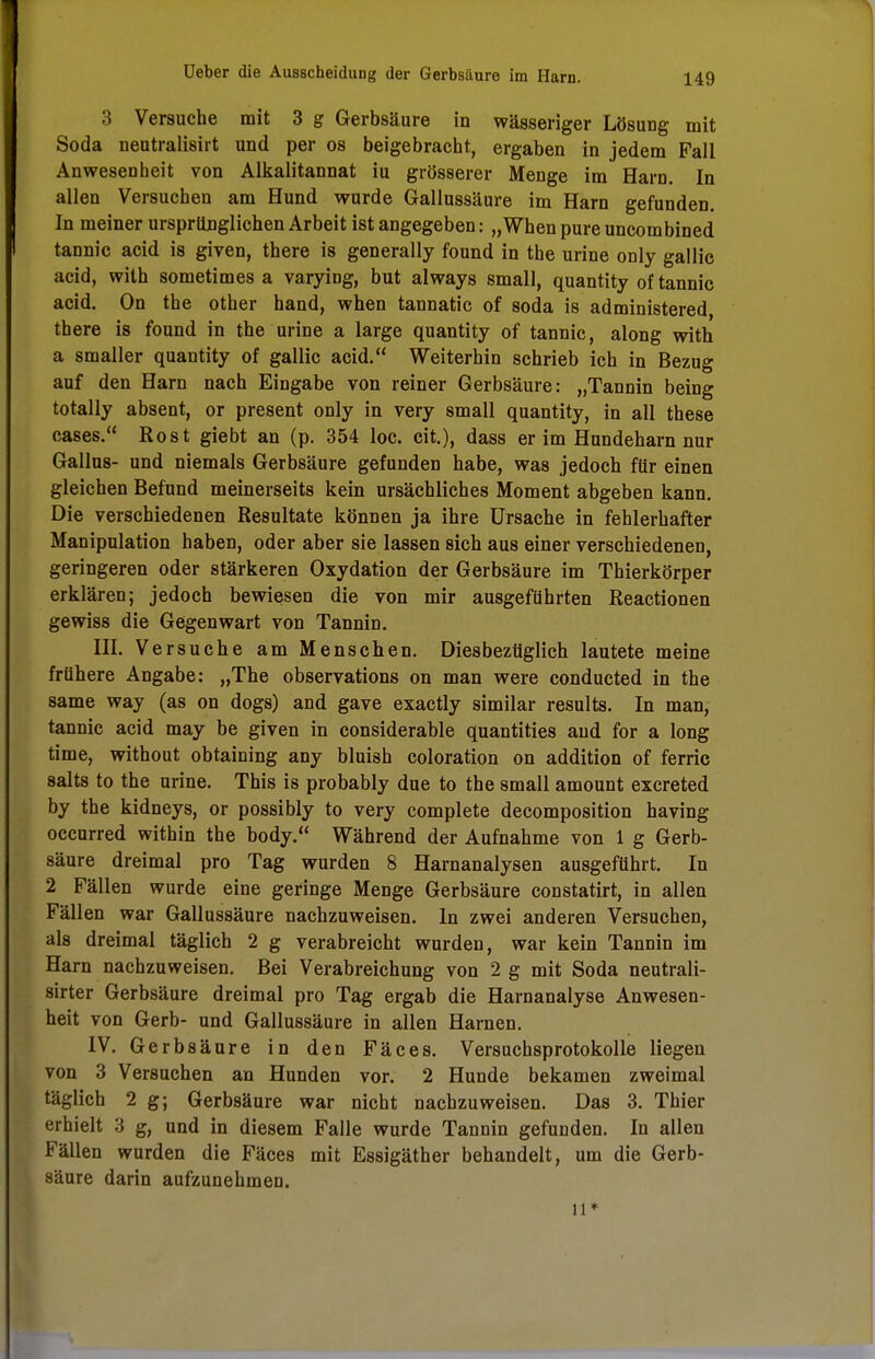 149 3 Versuche mit 3 g Gerbsäure in wässeriger Lösung mit Soda neutralisirt und per os beigebracht, ergaben in jedem Fall Anwesenheit von Alkalitannat iu grösserer Menge im Harn. In allen Versuchen am Hund wurde Gallussäure im Harn gefunden. In meiner ursprünglichen Arbeit ist angegeben: „When pure uncombined tannic acid is given, there is generally found in the urine only gallic acid, with sometimes a varying, but always small, quantity of tannic acid. On the other hand, when tannatic of soda is administered, there is found in the urine a large quantity of tannic, along with a smaller quantity of gallic acid. Weiterhin schrieb ich in Bezug auf den Harn nach Eingabe von reiner Gerbsäure: „Tannin being totally absent, or present only in very small quantity, in all these cases. Rost giebt an (p. 354 loc. cit.), dass er im Hundeharn nur Gallas- und niemals Gerbsäure gefunden habe, was jedoch für einen gleichen Befund meinerseits kein ursächliches Moment abgeben kann. Die verschiedenen Resultate können ja ihre Ursache in fehlerhafter Manipulation haben, oder aber sie lassen sich aus einer verschiedenen, geringeren oder stärkeren Oxydation der Gerbsäure im Thierkörper erklären; jedoch bewiesen die von mir ausgeführten Reactionen gewiss die Gegenwart von Tannin. III. Versuche am Menschen. Diesbezüglich lautete meine frühere Angabe: „The observations on man were conducted in the same way (as on dogs) and gave exactly similar results. In man, tannic acid may be given in considerable quantities and for a long time, without obtaining any bluish coloration on addition of ferric salts to the urine. This is probably due to the small amount excreted by the kidneys, or possibly to very complete decomposition having occurred within the body. Während der Aufnahme von 1 g Gerb- säure dreimal pro Tag wurden 8 Harnanalysen ausgeführt. In 2 Fällen wurde eine geringe Menge Gerbsäure constatirt, in allen Fällen war Gallussäure nachzuweisen. In zwei anderen Versuchen, als dreimal täglich 2 g verabreicht wurden, war kein Tannin im Harn nachzuweisen. Bei Verabreichung von 2 g mit Soda neutrali- sier Gerbsäure dreimal pro Tag ergab die Harnanalyse Anwesen- heit von Gerb- und Gallussäure in allen Harnen. IV. Gerbsäure in den Fäces. Versuchsprotokolle liegen von 3 Versuchen an Hunden vor. 2 Hunde bekamen zweimal täglich 2 g; Gerbsäure war nicht nachzuweisen. Das 3. Thier erhielt 3 g, und in diesem Falle wurde Tannin gefunden. In allen Fällen wurden die Fäces mit Essigäther behandelt, um die Gerb- säure darin aufzunehmen.