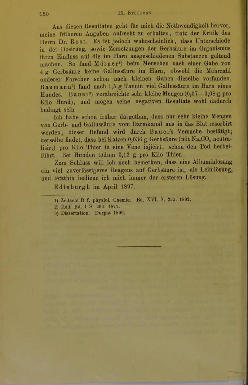 IX. Stockman Aus diesen Resultaten geht für mich die Nothwendigkeit hervor, meine früheren Angaben aufrecht zu erhalten, trotz der Kritik des Herrn Dr. Rost. Es ist jedoch wahrscheinlich, dass Unterschiede in der Dosirüng, sowie Zersetzungen der Gerbsäure im Organismus ihren Einfluss auf die im Harn ausgeschiedenen Substanzen geltend machen. So fand Mörner1) beim Menschen nach einer Gabe von 4 g Gerbsäure keine Gallussäure im Harn, obwohl die Mehrzahl anderer Forscher schon nach kleinen Gaben dieselbe vorfanden. Baumann2) fand nach 1,5 g Tannin viel Gallussäure im Harn eines Hundes. Baue r3) verabreichte sehr kleine Mengen (0,07—0,08 g pro Kilo Hund), und mögen seine negativen Resultate wohl dadurch bedingt sein. Ich habe schon früher dargethan, dass nur sehr kleine Mengen von Gerb- und Gallussäure vom Darmkanal aus in das Blut resorbirt werden; dieser Befund wird durch Bauer's Versuche bestätigt; derselbe findet, dass bei Katzen 0,036 g Gerbsäure (mit Na2C03 neutra- lisirt) pro Kilo Thier in eine Vene injicirt, schon den Tod herbei- führt. Bei Hunden tödten 0,12 g pro Kilo Thier. Zum Schluss will ich noch bemerken, dass eine Albuminlösung ein viel zuverlässigeres Reagens auf Gerbsäure ist, als Leimlösung, und letzthin bediene ich mich immer der ersteren Lösung. Edinburgh im April 1897. 1) Zeitschrift f. physiol. Chemie. Bd. XVI. S. 255. 1892. 2) Ibid. Bd. I S. 263. 1877. 3) Dissertation. Dorpat 1896.