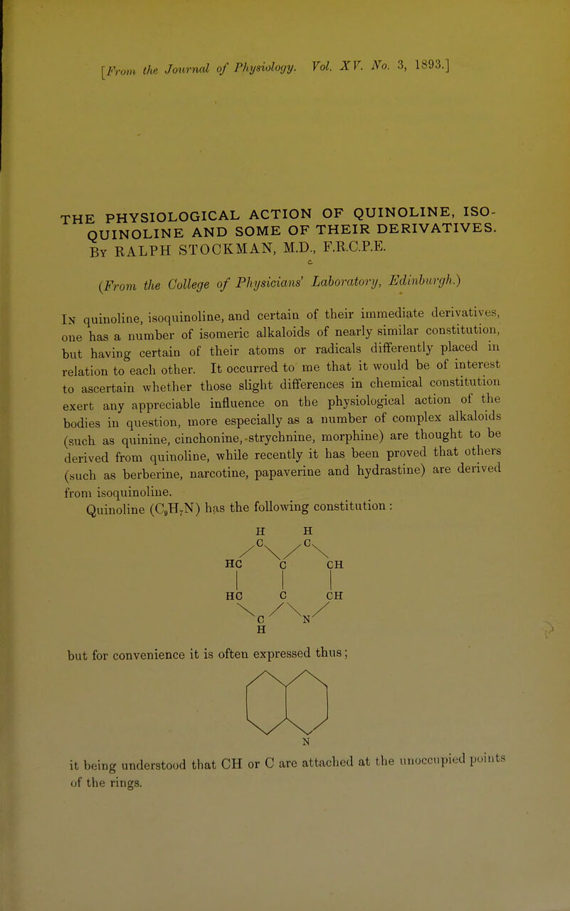 [From the Journal of Physiology. Vol. XV. No. 3, 1893.] THE PHYSIOLOGICAL ACTION OF QUINOLINE, ISO- QUINOLINE AND SOME OF THEIR DERIVATIVES. By RALPH STOCKMAN, M.D., F.R.C.P.E. {From the College of Physicians' Laboratory, Edinburgh.) In quinoline, isoquinoline, and certain of their immediate derivatives, one has a number of isomeric alkaloids of nearly similar constitution, but having certain of their atoms or radicals differently placed in relation to each other. It occurred to me that it would be of interest to ascertain whether those slight differences in chemical constitution exert any appreciable influence on the physiological action of the bodies in question, more especially as a number of complex alkaloids (such as quinine, cinchonine, -strychnine, morphine) are thought to be derived from quinoline, while recently it has. been proved that others (such as berberine, narcotine, papaverine and hydrastine) are derived from isoquinoline. Quinoline (C9H7N) has the following constitution : II G HC HC H C CH CH 'C II N' but for convenience it is often expressed thus it being understood that CH or C are attached at the unoccupied points of the rings.