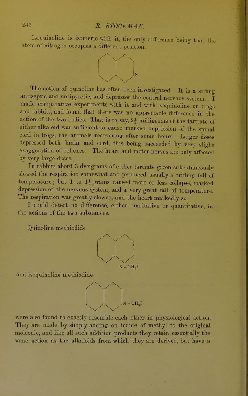Isoquinoline is isomeric with it, the only difference being that the atom of nitrogen occupies a different position. N The action of quinoline has often been investigated. It is a strong antiseptic and antipyretic, and depresses the central nervous system. I made comparative experiments with it and with isoquinoline on frogs and rabbits, and found that there was no appreciable difference in the action of the two bodies. That is to say, 2\ milligrams of the tartrate of either alkaloid was sufficient to cause marked depression of the spinal cord in frogs, the animals recovering after some hours. Larger doses depressed both brain and cord, this being succeeded by very slight exaggeration of reflexes. The heart and motor nerves are only affected by very large doses. In rabbits about 3 decigrams of either tartrate given subcutaneously slowed the respiration somewhat and produced usually a trifling fall of temperature; but 1 to 1\ grams caused more or less collapse, marked depression of the nervous system, and a very great fall of temperature. The respiration was greatly slowed, and the heart markedly so. I could detect no difference, either qualitative or quantitative, in the actions of the two substances. Quinoline methiodide N - CH3i and isoquinoline methiodide N - OHjI were also found to exactly resemble each other in physiological action. They are made by simply adding on iodide of methyl to the original molecule, and like all such addition products they retain essentially the same action as the alkaloids from which they are derived, but have a