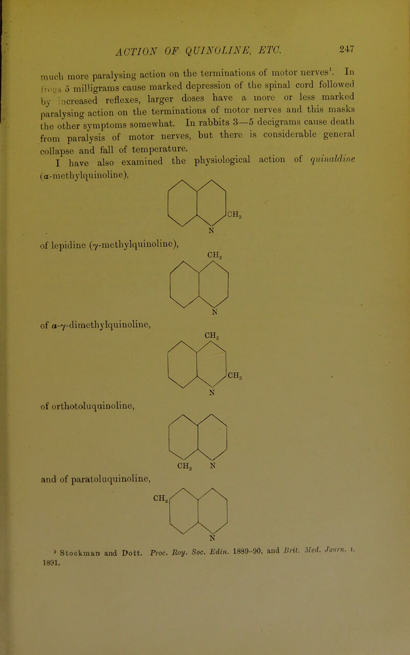 ACTION OF QUI NOLI NX, ETC much more paralysing action on the terminations of motor nerves1. In i 5 milligrams cause marked depression of the spinal cord followed .creased reflexes, larger doses have a more or less marked paralysing action on the terminations of motor nerves and this masks the other symptoms somewhat. In rabbits 3—5 decigrams cause death from paralysis of motor nerves, but there is considerable general collapse and fall of temperature. I have also examined the physiological action of quinaldine (o-methylquinoline), of lepidine (7-methylquinoline), CH„ of a-7-dimethylquinoline, of orthotoluquinoline, CH3 N and of paratoluquinoline, « Stockman and Dott. Proc. Roy. Soc. Edin. 1889-90, and Brit, Med. Jour,,. 1. 1891.