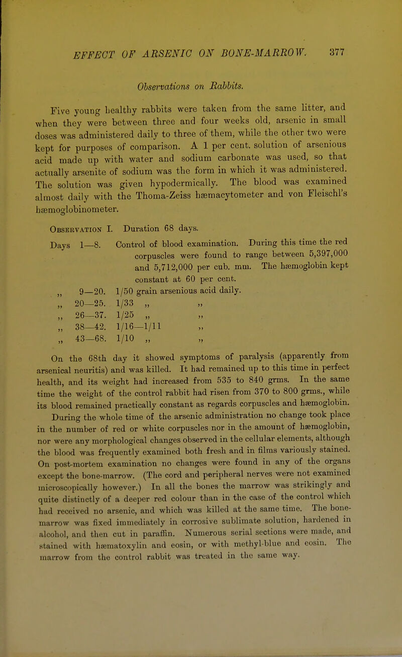 Observations on Rabbits. Five young healthy rabbits were taken from the same litter, and when they were between three and four weeks old, arsenic in small doses was administered daily to three of them, while the other two were kept for purposes of comparison. A 1 per cent, solution of arsenious acid made up with water and sodium carbonate was used, so that actually arsenite of sodium was the form in which it was administered. The solution was given hypodermically. The blood was examined almost daily with the Thoma-Zeiss hemacytometer and von Fleischl's hsemoolobinometer. Observation I. Duration 68 days. DayS l_8. Control of blood examination. During this time the red corpuscles were found to range between 5,397,000 and 5,712,000 per cub. mm. The haemoglobin kept constant at 60 per cent. „ 9—20. 1/50 grain arsenious acid daily. „ 20—25. 1/33 „ „ 26—37. 1/25 „ n 38—42. 1/16—1/11 „ 43-68. 1/10 „ On the 68th day it showed symptoms of paralysis (apparently from arsenical neuritis) and was killed. It had remained up to this time in perfect health, and its weight had increased from 535 to 840 grms. In the same time the weight of the control rabbit had risen from 370 to 800 grms., while its blood remained practically constant as regards corpuscles and haemoglobin. During the whole time of the arsenic administration no change took place in the number of red or white corpuscles nor in the amount of haemoglobin, nor were any morphological changes observed in the cellular elements, although the blood was frequently examined both fresh and in films variously stained. On post-mortem examination no changes were found in any of the organs except the bone-marrow. (The cord and peripheral nerves were not examined microscopically however.) In all the bones the marrow was strikingly and quite distinctly of a deeper red colour than in the case of the control which had received no arsenic, and which was killed at the same time. The bone- marrow was fixed immediately in corrosive sublimate solution, hardened in alcohol, and then cut in paraffin. Numerous serial sections were made, and stained with hematoxylin and eosin, or with methyl-blue and eosin. The marrow from the control rabbit was treated in the same way.