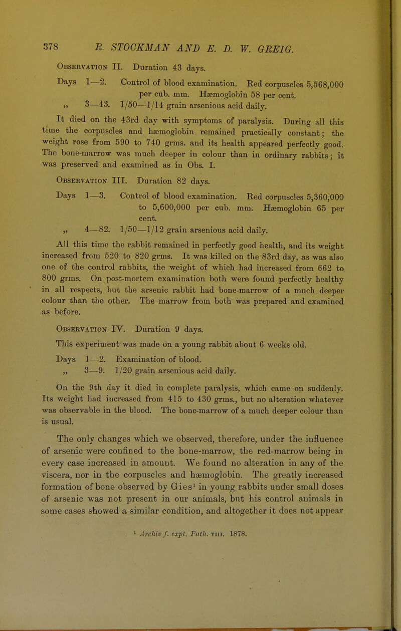 Observation II. Duration 43 days. Days 1—2. Control of blood examination. Red corpuscles 5,568,000 per cub. mm. Hsemoglobin 58 per cent. » 3—43. 1/50—1/14 grain arsenious acid daily. It died on the 43rd day with symptoms of paralysis. During all this time the corpuscles and haemoglobin remained practically constant; the weight rose from 590 to 740 grms. and its health appeared perfectly good. The bone-marrow was much deeper in colour than in ordinary rabbits; it was preserved and examined as in Obs. I. Observation III. Duration 82 days. Days 1—3. Control of blood examination. Red corpuscles 5,360,000 to 5,600,000 per cub. mm. Haemoglobin 65 per cent. „ 4—82. 1/50—1/12 grain arsenious acid daily. All this time the rabbit remained in perfectly good health, and its weight increased from 520 to 820 grms. It was killed on the 83rd day, as was also one of the control rabbits, the weight of which had increased from 662 to 800 grms. On post-mortem examination both were found perfectly healthy in all respects, but the arsenic rabbit had bone-marrow of a much deeper colour than the other. The marrow from both was prepared and examined as before. Observation IV. Duration 9 days. This experiment was made on a young rabbit about 6 weeks old. Days 1—2. Examination of blood. „ 3—9. 1/20 grain arsenious acid daily. On the 9th day it died in complete paralysis, which came on suddenly. Its weight had increased from 415 to 430 grms., but no alteration whatever was observable in the blood. The bone-marrow of a much deeper colour than is usual. The only changes which we observed, therefore, under the influence of arsenic were confined to the bone-marrow, the red-marrow being in every case increased in amount. We found no alteration in any of the viscera, nor in the corpuscles and haemoglobin. The greatly increased formation of bone observed by Gies1 in young rabbits under small doses of arsenic was not present in our animals, but his control animals in some cases showed a similar condition, and altogether it does not appear 1 Archivf. cxpl. rath. vm. 1878.