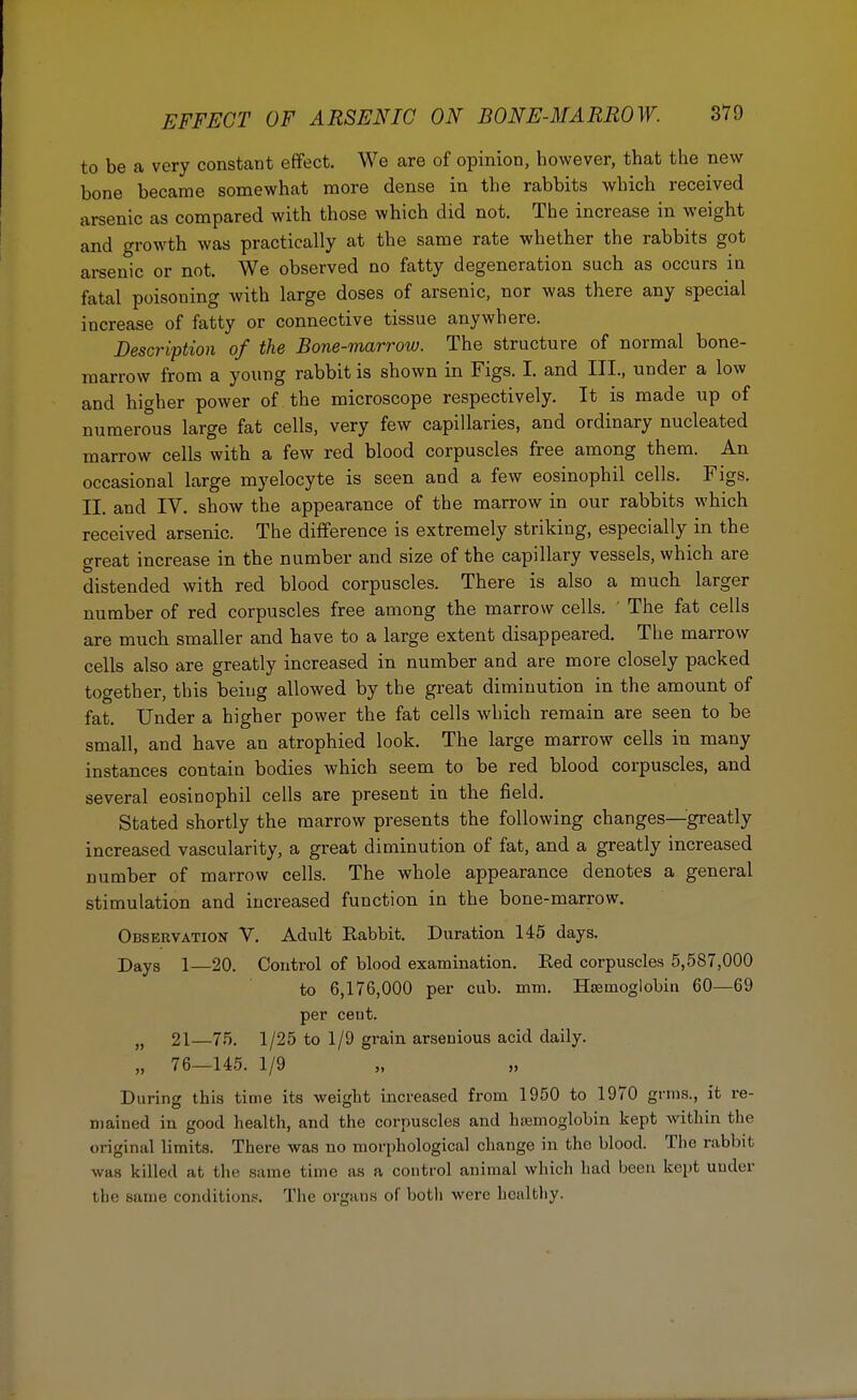 to be a very constant effect. We are of opinion, however, that the new bone became somewhat more dense in the rabbits which received arsenic as compared with those which did not. The increase in weight and growth was practically at the same rate whether the rabbits got arsenic or not. We observed no fatty degeneration such as occurs in fatal poisoning Avith large doses of arsenic, nor was there any special increase of fatty or connective tissue anywhere. Description of the Bone-marrow. The structure of normal bone- marrow from a young rabbit is shown in Figs. I. and III., under a low and higher power of the microscope respectively. It is made up of numerous large fat cells, very few capillaries, and ordinary nucleated marrow cells with a few red blood corpuscles free among them. An occasional large myelocyte is seen and a few eosinophil cells. Figs. II. and IV. show the appearance of the marrow in our rabbits which received arsenic. The difference is extremely striking, especially in the great increase in the number and size of the capillary vessels, which are distended with red blood corpuscles. There is also a much larger number of red corpuscles free among the marrow cells. ' The fat cells are much smaller and have to a large extent disappeared. The marrow cells also are greatly increased in number and are more closely packed together, this being allowed by the great diminution in the amount of fat. Under a higher power the fat cells which remain are seen to be small, and have an atrophied look. The large marrow cells in many instances contain bodies which seem to be red blood corpuscles, and several eosinophil cells are present in the field. Stated shortly the marrow presents the following changes—greatly increased vascularity, a great diminution of fat, and a greatly increased number of marrow cells. The whole appearance denotes a general stimulation and increased function in the bone-marrow. Observation V. Adult Rabbit. Duration 145 days. Dayg i—20. Control of blood examination. Red corpuscles 5,587,000 to 6,176,000 per cub. mm. Haemoglobin 60—69 per cent. „ 21—75. 1/25 to 1/9 grain arsenious acid daily. „ 76—145. 1/9 During this time its weight increased from 1950 to 1970 grms., it re- mained in good health, and the corpuscles and haemoglobin kept within the original limits. There was no morphological change in the blood. The rabbit was killed at the same time as a control animal which had been kept under the same conditions. The organs of both were healthy.