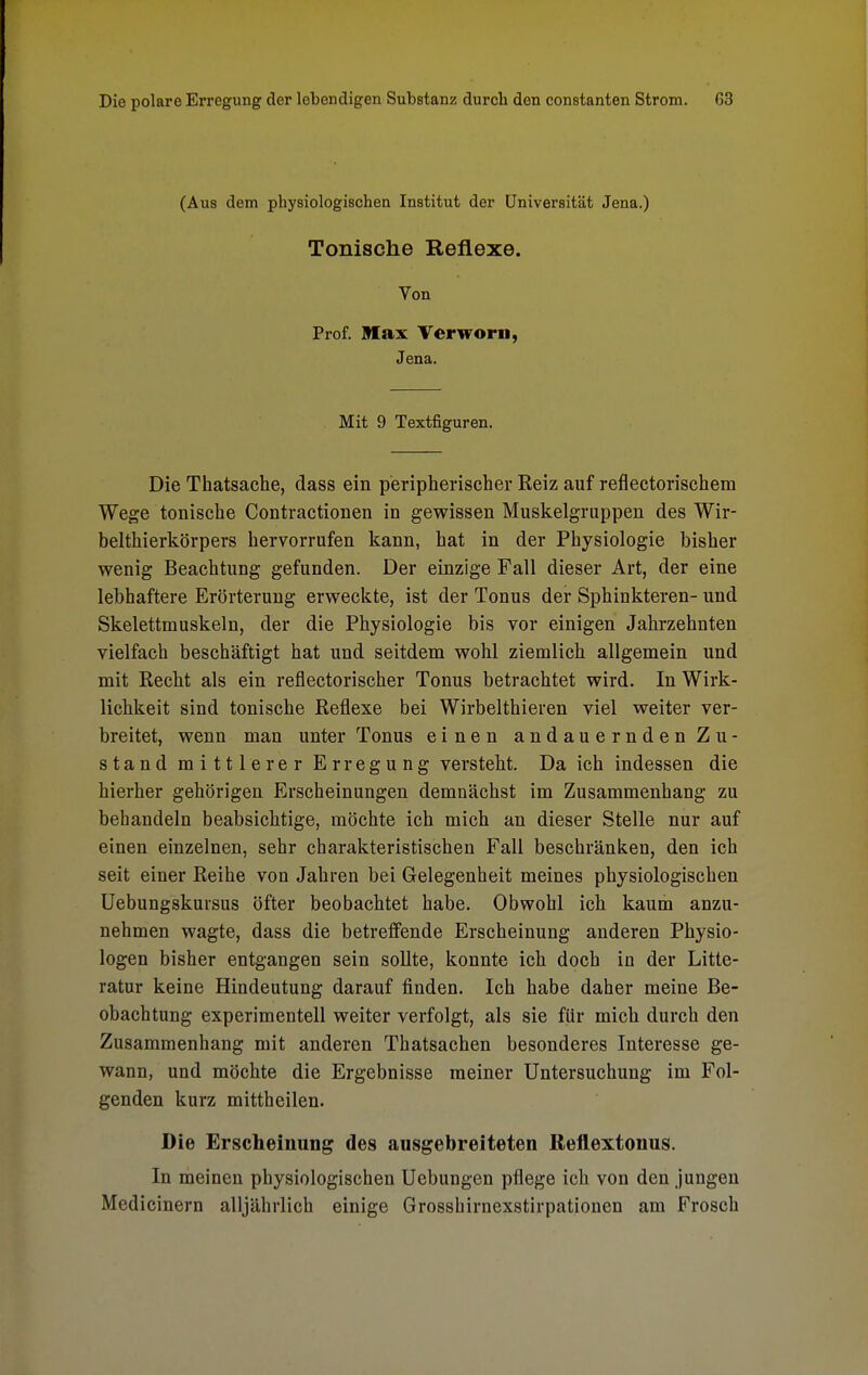 (Aus dem physiologischen Institut der Universität Jena.) Tonische Reflexe. Von Prof. Max Verworn, Jena. Mit 9 Textfiguren. Die Thatsache, dass ein peripherischer Reiz auf reflectorischem Wege tonische Contractionen in gewissen Muskelgruppen des Wir- belthierkörpers hervorrufen kann, hat in der Physiologie bisher wenig Beachtung gefunden. Der einzige Fall dieser Art, der eine lebhaftere Erörterung erweckte, ist der Tonus der Sphinkteren- und Skelettmuskeln, der die Physiologie bis vor einigen Jahrzehnten vielfach beschäftigt hat und seitdem wohl ziemlich allgemein und mit Recht als ein reflectorischer Tonus betrachtet wird. In Wirk- lichkeit sind tonische Reflexe bei Wirbelthieren viel weiter ver- breitet, wenn man unter Tonus einen andauernden Zu- stand mittlerer Erregung versteht. Da ich indessen die hierher gehörigen Erscheinungen demnächst im Zusammenhang zu behandeln beabsichtige, möchte ich mich an dieser Stelle nur auf einen einzelnen, sehr charakteristischen Fall beschränken, den ich seit einer Reihe von Jahren bei Gelegenheit meines physiologischen Uebungskursus öfter beobachtet habe. Obwohl ich kaum anzu- nehmen wagte, dass die betreffende Erscheinung anderen Physio- logen bisher entgangen sein sollte, konnte ich doch in der Litte- ratur keine Hindeutung darauf finden. Ich habe daher meine Be- obachtung experimentell weiter verfolgt, als sie für mich durch den Zusammenhang mit anderen Thatsachen besonderes Interesse ge- wann, und möchte die Ergebnisse meiner Untersuchung im Fol- genden kurz mittheilen. Die Erscheinung des ausgebreiteten Reflextonus. In meinen physiologischen Ucbungen pflege ich von den jungen Medicinern alljährlich einige Grosshirnexstirpationen am Frosch
