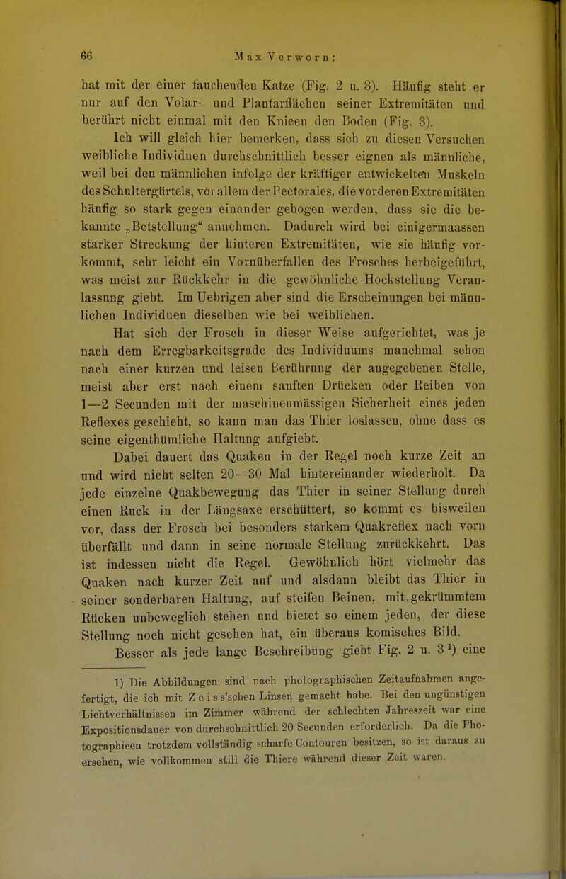 hat mit der einer fauchenden Katze (Fig. 2 u. 3). Häufig steht er nur auf den Volar- und Plantarflächen seiner Extremitäten und berührt nicht einmal mit den Knieen den Boden (Fig. 3). Ich will gleich hier bemerken, dass sich zu diesen Versuchen weibliche Individuen durchschnittlich besser eignen als männliche, weil bei den männlichen infolge der kräftiger entwickelten Muskeln des Schultergürtels, vor allem derPectorales, die vorderen Extremitäten häufig so stark gegen einander gebogen werden, dass sie die be- kannte „Betstellung annehmen. Dadurch wird bei einigermaassen starker Streckung der hinteren Extremitäten, wie sie häufig vor- kommt, sehr leicht ein Vornüberfallen des Frosches herbeigeführt, was meist zur Rückkehr in die gewöhnliche Hockstellung Veran- lassung giebt. Im Uebrigen aber sind die Erscheinungen bei männ- lichen Individuen dieselben wie bei weiblichen. Hat sich der Frosch in dieser Weise aufgerichtet, was je nach dem Erregbarkeitsgrade des Individuums manchmal schon nach einer kurzen und leisen Berührung der angegebenen Stelle, meist aber erst nach einem sanften Drücken oder Reiben von 1—2 Secunden mit der maschinenmässigen Sicherheit eines jeden Reflexes geschieht, so kann man das Thier loslassen, ohne dass es seine eigenthümliche Haltung aufgiebt. Dabei dauert das Quaken in der Regel noch kurze Zeit an und wird nicht selten 20—30 Mal hintereinander wiederholt. Da jede einzelne Quakbewegung das Thier in seiner Stellung durch einen Ruck in der Längsaxe erschüttert, so kommt es bisweilen vor, dass der Frosch bei besonders starkem Quakreflex nach vorn überfällt und dann in seine normale Stellung zurückkehrt. Das ist indessen nicht die Regel. Gewöhnlich hört vielmehr das Quaken nach kurzer Zeit auf und alsdann bleibt das Thier in seiner sonderbaren Haltung, auf steifen Beinen, mit,gekrümmtem Rücken unbeweglich stehen und bietet so einem jeden, der diese Stellung noch nicht gesehen hat, ein überaus komisches Bild. Besser als jede lange Beschreibung giebt Fig. 2 u. 31) eine 1) Die Abbildungen sind nach photographischen Zeitaufnahmen ange- fertigt, die ich mit Z e i s s'schen Linsen gemacht habe. Bei den ungünstigen Lichtverhältnissen im Zimmer während der schlechten Jahreszeit war eine Expositionsdauer von durchschnittlich 20 Secunden erforderlich. Da die Pho- tographieen trotzdem vollständig scharfe Contouren besitzen, so ist daraus zu ersehen, wie vollkommen still die Thiere während dieser Zeit waren.