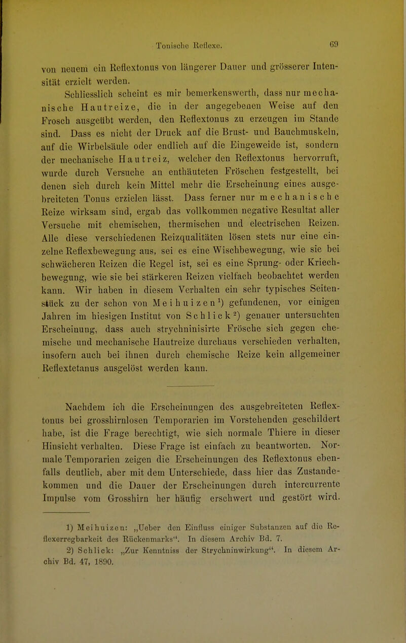 von neuem ein Reflextonus von längerer Dauer und grösserer Inten- sität erzielt werden. Schliesslich scheint es mir bemerkenswerth, dass nur mecha- nische Hautreize, die in der angegebenen Weise auf den Frosch ausgeübt werden, den Reflextonus zu erzeugen im Stande sind. Dass es nicht der Druck auf die Brust- und Bauchmuskeln, auf die Wirbelsäule oder endlich auf die Eingeweide ist, sondern der mechanische Hautreiz, welcher den Reflextonus hervorruft, wurde durch Versuche an enthäuteten Fröschen festgestellt, bei denen sich durch kein Mittel mehr die Erscheinung eines ausge- breiteten Tonus erzielen lässt. Dass ferner nur mechanische Reize wirksam sind, ergab das vollkommen negative Resultat aller Versuche mit chemischen, thermischen und electrischen Reizen. Alle diese verschiedenen Reizqualitäten lösen stets nur eine ein- zelne Reflexbewegung aus, sei es eine Wischbewegung, wie sie bei schwächeren Reizen die Regel ist, sei es eine Sprung- oder Kriech- bewegung, wie sie bei stärkeren Reizen vielfach beobachtet werden kann. Wir haben in diesem Verhalten ein sehr typisches Seiten- stück zu der schon von M e i h u i z e n *) gefundenen, vor einigen Jahren im hiesigen Institut von Schlick2) genauer untersuchten Erscheinung, dass auch strychninisirte Frösche sich gegen che- mische und mechanische Hautreize durchaus verschieden verhalten, insofern auch bei ihnen durch chemische Reize kein allgemeiner Reflextetanus ausgelöst werden kann. Nachdem ich die Erscheinungen des ausgebreiteten Reflex- tonus bei grosshirnlosen Temporarien im Vorstehenden geschildert habe, ist die Frage berechtigt, wie sich normale Thiere in dieser Hinsicht verhalten. Diese Frage ist einfach zu beantworten. Nor- male Temporarien zeigen die Erscheinungen des Reflextonus eben- falls deutlich, aber mit dem Unterschiede, dass hier das Zustande- kommen und die Dauer der Erscheinungen durch intercurrente Impulse vom Grosshirn her häufig erschwert und gestört wird. 1) Meihuizen: „Ueber den Einfluss eiuiger Substanzen auf die Re- flexerregbarkeit des Rückenmarks. In diesem Archiv Bd. 7. 2) Schlick: „Zur Kenntniss der Strychninwirkung. In diesem Ar- chiv Bd. 47, 1890.