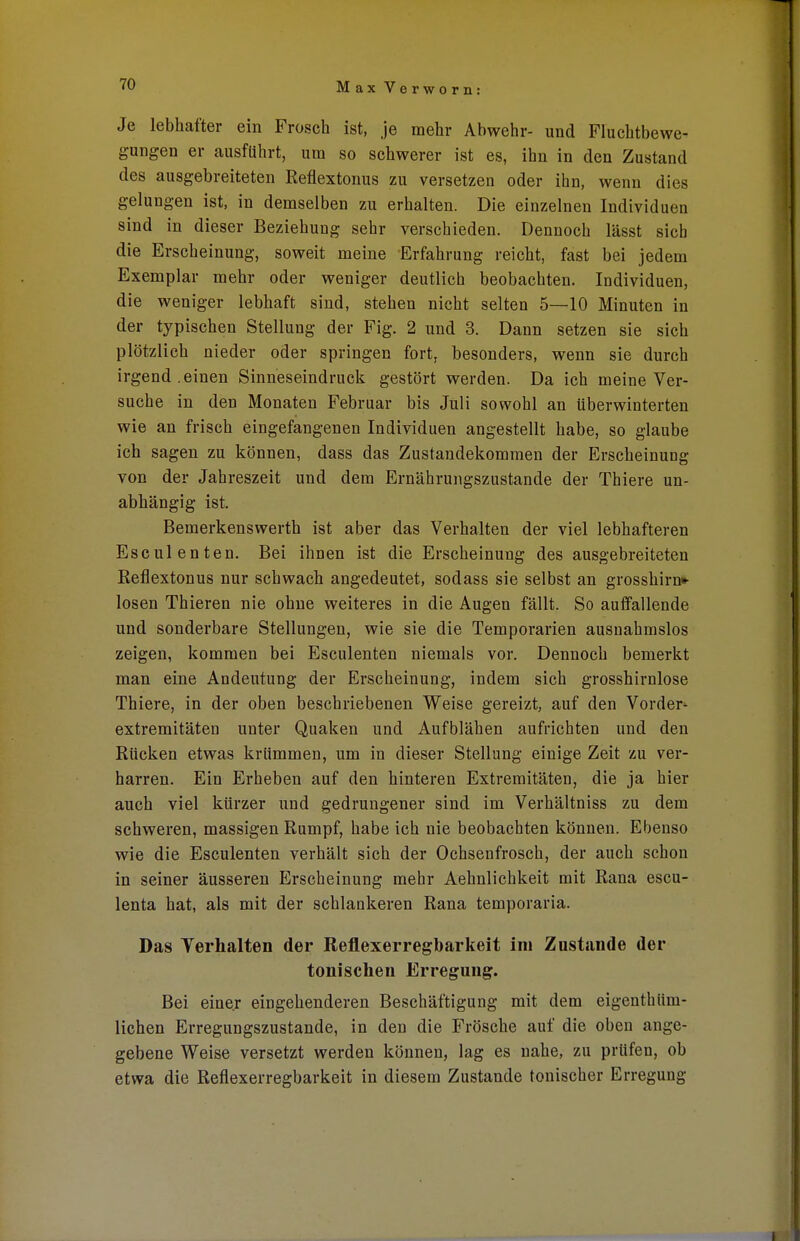 Je lebhafter ein Frosch ist, je mehr Abwehr- und Fluchtbewe- gungen er ausfuhrt, um so schwerer ist es, ihn in den Zustand des ausgebreiteten Reflextonus zu versetzen oder ihn, wenn dies gelungen ist, in demselben zu erhalten. Die einzelnen Individuen sind in dieser Beziehung sehr verschieden. Dennoch lässt sich die Erscheinung, soweit meine Erfahrung reicht, fast bei jedem Exemplar mehr oder weniger deutlich beobachten. Individuen, die weniger lebhaft sind, stehen nicht selten 5—10 Minuten in der typischen Stellung der Fig. 2 und 3. Dann setzen sie sich plötzlich nieder oder springen fort, besonders, wenn sie durch irgendeinen Sinneseindruck gestört werden. Da ich meine Ver- suche in den Monaten Februar bis Juli sowohl an überwinterten wie an frisch eingefangenen Individuen angestellt habe, so glaube ich sagen zu können, dass das Zustandekommen der Erscheinung von der Jahreszeit und dem Ernährungszustande der Thiere un- abhängig ist. Bemerkenswerth ist aber das Verhalten der viel lebhafteren Esculenten. Bei ihnen ist die Erscheinung des ausgebreiteten Reflextonus nur schwach angedeutet, sodass sie selbst an grosshirn»- losen Thieren nie ohne weiteres in die Augen fällt. So auffallende und sonderbare Stellungen, wie sie die Temporarien ausnahmslos zeigen, kommen bei Esculenten niemals vor. Dennoch bemerkt man eine Andeutung der Erscheinung, indem sich grosshirnlose Thiere, in der oben beschriebenen Weise gereizt, auf den Vorder- extremitäten unter Quaken und Aufblähen aufrichten und den Rücken etwas krümmen, um in dieser Stellung einige Zeit zu ver- harren. Ein Erheben auf den hinteren Extremitäten, die ja hier auch viel kürzer und gedrungener sind im Verhältniss zu dem schweren, massigen Rumpf, habe ich nie beobachten können. Ebenso wie die Esculenten verhält sich der Ochsenfrosch, der auch schon in seiner äusseren Erscheinung mehr Aehnlichkeit mit Rana escu- lenta hat, als mit der schlankeren Rana temporaria. Das Verhalten der Reflexerregbarkeit im Zustande der tonischen Erregung. Bei einer eingehenderen Beschäftigung mit dem eigenthiim- lichen Erregungszustande, in den die Frösche auf die oben ange- gebene Weise versetzt werden können, lag es nahe, zu prüfen, ob etwa die Reflexerregbarkeit in diesem Zustande tonischer Erregung