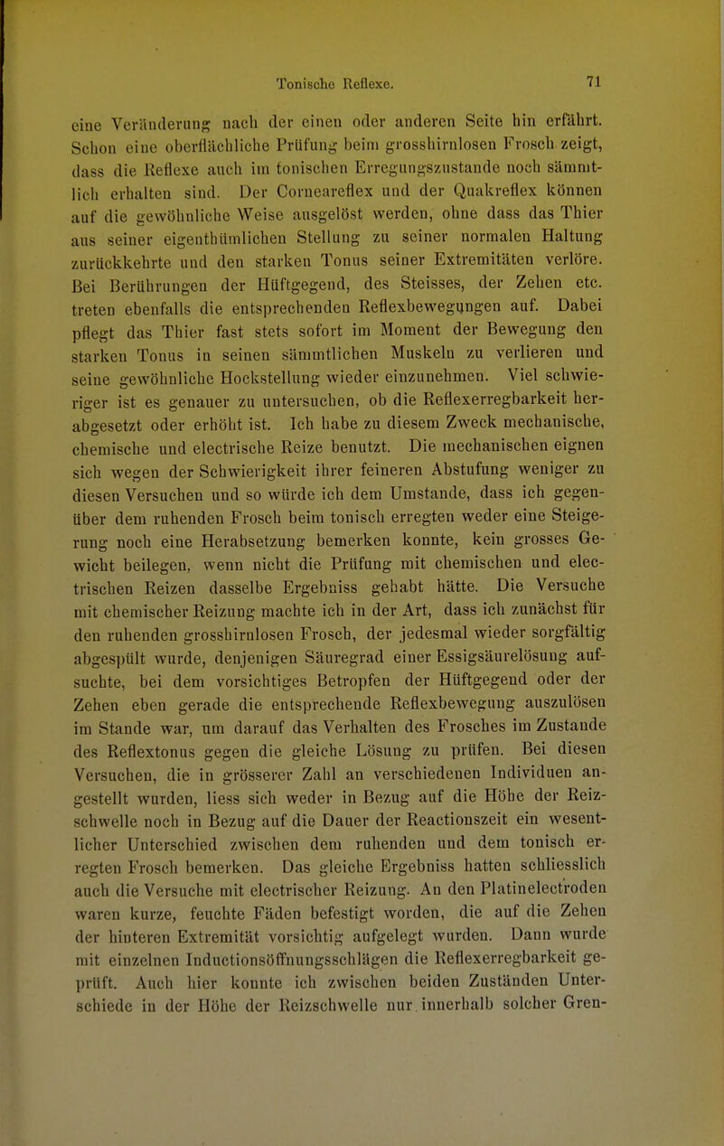 eine Veränderung nach der einen oder anderen Seite hin erfährt. Schon eine oberflächliche Prüfung beim grosshirnlosen Frosch zeigt, dass die Reflexe auch im tonischen Erregungszustande noch sämmt- lich erhalten sind. Der Corneareflex und der Quakreflex können auf die gewöhnliche Weise ausgelöst werden, ohne dass das Thier aus seiner eigenthümlichen Stellung zu seiner normalen Haltung zurückkehrte und den starken Tonus seiner Extremitäten verlöre. Bei Berührungen der Hüftgegend, des Steisses, der Zehen etc. treten ebenfalls die entsprechenden Reflexbewegungen auf. Dabei pflegt das Thier fast stets sofort im Moment der Bewegung den starken Tonus in seinen sämmtlichen Muskeln zu verlieren und seine gewöhnliche Hockstellung wieder einzunehmen. Viel schwie- riger ist es genauer zu untersuchen, ob die Reflexerregbarkeit her- abgesetzt oder erhöht ist. Ich habe zu diesem Zweck mechanische, chemische und electrische Reize benutzt. Die mechanischen eignen sich wegen der Schwierigkeit ihrer feineren Abstufung weniger zu diesen Versuchen und so würde ich dem Umstände, dass ich gegen- über dem ruhenden Frosch beim tonisch erregten weder eine Steige- rung noch eine Herabsetzung bemerken konnte, kein grosses Ge- wicht beilegen, wenn nicht die Prüfung mit chemischen und elec- trischen Reizen dasselbe Ergebniss gehabt hätte. Die Versuche mit chemischer Reizung machte ich in der Art, dass ich zunächst für den ruhenden grosshirnlosen Frosch, der jedesmal wieder sorgfältig abgespült wurde, denjenigen Säuregrad einer Essigsäurelösuug auf- suchte, bei dem vorsichtiges Betropfen der Hüftgegend oder der Zehen eben gerade die entsprechende Reflexbewegung auszulösen im Stande war, um darauf das Verhalten des Frosches im Zustande des Reflextonus gegen die gleiche Lösung zu prüfen. Bei diesen Versuchen, die in grösserer Zahl an verschiedenen Individuen an- gestellt wurden, Hess sich weder in Bezug auf die Höbe der Reiz- schwelle noch in Bezug auf die Dauer der Reactionszeit ein wesent- licher Unterschied zwischen dem ruhenden und dem tonisch er- regten Frosch bemerken. Das gleiche Ergebniss hatten schliesslich auch die Versuche mit electrischer Reizung. An den Platinelectroden waren kurze, feuchte Fäden befestigt worden, die auf die Zehen der hinteren Extremität vorsichtig aufgelegt wurden. Dann wurde mit einzelnen Inductionsöffnungsschlägen die Reflexerregbarkeit ge- prüft. Auch hier konnte ich zwischen beiden Zuständen Unter- schiede in der Höhe der Reizschwelle nur innerhalb solcher Gren-