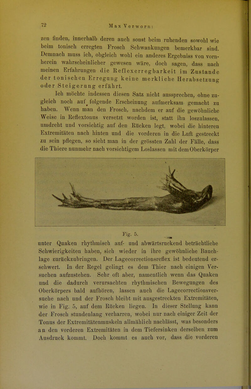zen finden, innerhalb deren auch sonst beim ruhenden sowohl wie beim tonisch erregten Frosch Schwankungen bemerkbar sind. Demnach muss ich, obgleich wohl ein anderes Ergebniss von vorn- herein wahrscheinlicher gewesen wäre, doch sagen, dass nach meinen Erfahrungen die Reflexerregbarkeit im Zustande der tonischen Erregung keine merkliche Herabsetzung oder Steigerung erfährt. Ich möchte indessen diesen Satz nicht aussprechen, ohne zu- gleich noch auf^ folgende Erscheinung aufmerksam gemacht zu haben. Wenn man den Frosch, nachdem er auf die gewöhnliche Weise in Reflextonus versetzt worden ist, statt ihn loszulassen, umdreht und vorsichtig auf den Rücken legt, wobei die hinteren Extremitäten nach hinten und die vorderen in die Luft gestreckt zu sein pflegen, so sieht man in der grössten Zahl der Fälle, dass die Thiere nunmehr nach vorsichtigem Loslassen mit dem Oberkörper Fig. 5. unter Quaken rhythmisch auf- und abwärtsruckend beträchtliche Schwierigkeiten haben, sich wieder in ihre gewöhnliche Bauch- lage zurückzubringen. Der Lagecorrectionsreflex ist bedeutend er- schwert. In der Regel gelingt es dem Thier nach einigen Ver- suchen aufzustehen. Sehr oft aber, namentlich wenn das Quaken und die dadurch verursachten rhythmischen Bewegungen des Oberkörpers bald aufhören, lassen auch die Lagecorrectionsver- suche nach und der Frosch bleibt mit ausgestreckten Extremitäten, wie in Fig. 5, auf dem Rücken liegen. In dieser Stellung kann der Frosch stundenlang verharren, wobei nur nach einiger Zeit der Tonus der Extremitätenmuskeln allmählich nacblässt, was besonders an den vorderen Extremitäten in dem Tiefersinken derselben zum Ausdruck kommt. Doch kommt es auch vor, dass die vorderen