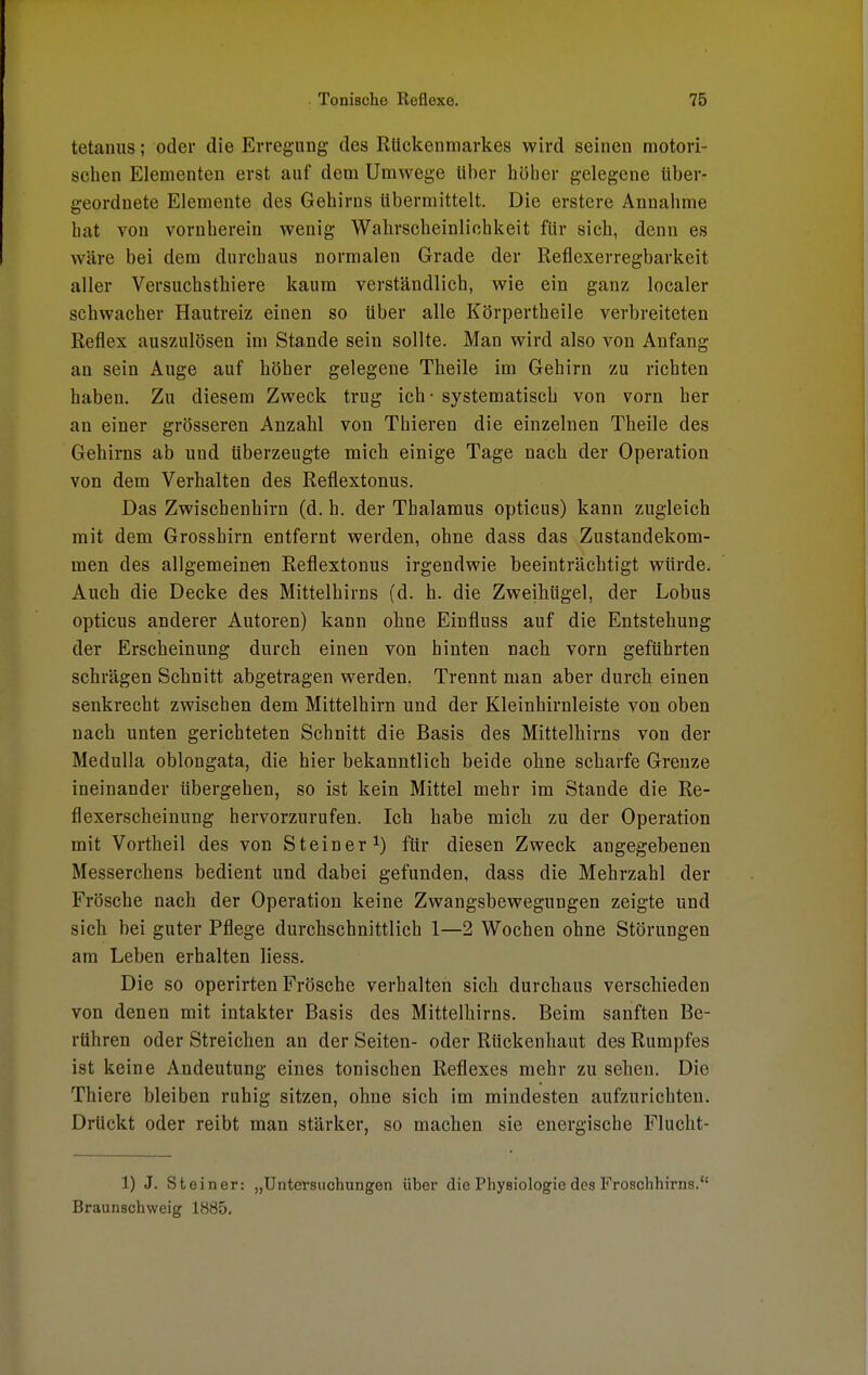 tetaims; oder die Erregung des Rückenmarkes wird seinen motori- schen Elementen erst auf dem Umwege über höber gelegene über- geordnete Elemente des Gehirns Ubermittelt. Die erstere Annahme hat von vornherein wenig Wahrscheinlichkeit für sich, denn es wäre bei dem durchaus normalen Grade der Reflexerregbarkeit aller Versuchsthiere kaum verständlich, wie ein ganz localer schwacher Hautreiz einen so über alle Körpertheile verbreiteten Reflex auszulösen im Stande sein sollte. Man wird also von Anfang an sein Auge auf höher gelegene Theile im Gehirn zu richten haben. Zu diesem Zweck trug ich - systematisch von vorn her an einer grösseren Anzahl von Thieren die einzelnen Theile des Gehirns ab und überzeugte mich einige Tage nach der Operation von dem Verhalten des Reflextonus. Das Zwischenhirn (d. h. der Thalamus opticus) kann zugleich mit dem Grosshirn entfernt werden, ohne dass das Zustandekom- men des allgemeinen Reflextonus irgendwie beeinträchtigt würde. Auch die Decke des Mittelhirns (d. h. die Zweihügel, der Lobus opticus anderer Autoren) kann ohne Einfluss auf die Entstehung der Erscheinung durch einen von hinten nach vorn geführten schrägen Schnitt abgetragen werden. Trennt man aber durch einen senkrecht zwischen dem Mittelhirn und der Kleinhirnleiste von oben nach unten gerichteten Schnitt die Basis des Mittelhirns von der Medulla oblongata, die hier bekanntlich beide ohne scharfe Grenze ineinander übergehen, so ist kein Mittel mehr im Stande die Re- flexerscheinung hervorzurufen. Ich habe mich zu der Operation mit Vortheil des von Steiner1) für diesen Zweck angegebenen Messerchens bedient und dabei gefunden, dass die Mehrzahl der Frösche nach der Operation keine Zwangsbewegungen zeigte und sich bei guter Pflege durchschnittlich 1—2 Wochen ohne Störungen am Leben erhalten Hess. Die so operirten Frösche verhalten sich durchaus verschieden von denen mit intakter Basis des Mittelhirns. Beim sanften Be- rühren oder Streichen an der Seiten- oder Rückenhaut des Rumpfes ist keine Andeutung eines tonischen Reflexes mehr zu sehen. Die Thiere bleiben ruhig sitzen, ohne sich im mindesten aufzurichten. Drückt oder reibt man stärker, so machen sie energische Flucht- 1) J. Steiner: „Untersuchungen über die Physiologie des Froschhirns. Braunschweig 1885.
