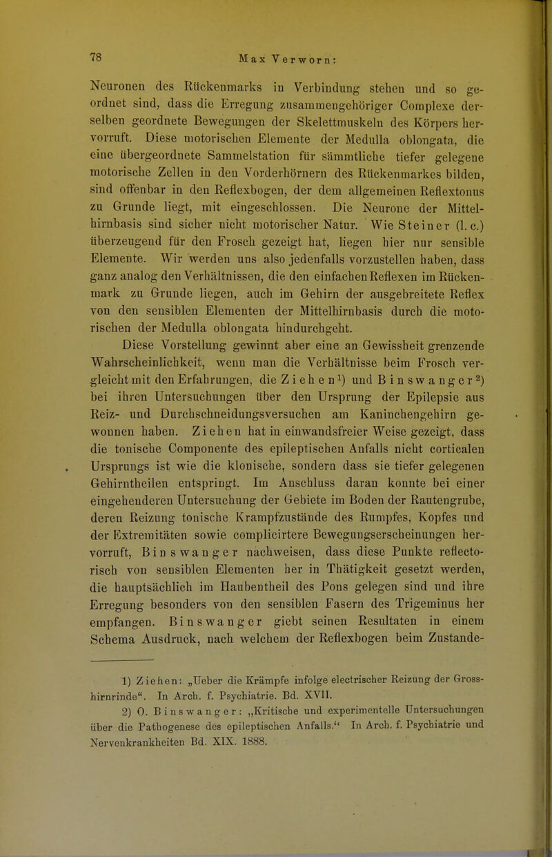 Neuronen des Rückenmarks in Verbindung stehen und so ge- ordnet sind, dass die Erregung zusammengehöriger Complexe der- selben geordnete Bewegungen der Skelettmuskeln des Körpers her- vorruft. Diese motorischen Elemente der Medulla oblongata, die eine übergeordnete Sammelstation für sämmtliche tiefer gelegene motorische Zellen in den Vorderhörnern des Rückenmarkes bilden, sind offenbar in den Reflexbogen, der dem allgemeinen Reflextonus zu Grunde liegt, mit eingeschlossen. Die Neurone der Mittel- hirnbasis sind sicher nicht motorischer Natur. Wie Steiner (I.e.) überzeugend für den Frosch gezeigt hat, liegen hier nur sensible Elemente. Wir werden uns also jedenfalls vorzustellen haben, dass ganz analog den Verhältnissen, die den einfachen Reflexen im Rücken- mark zu Grunde liegen, auch im Gehirn der ausgebreitete Reflex von den sensiblen Elementen der Mittelhirnbasis durch die moto- rischen der Medulla oblongata hindurchgeht. Diese Vorstellung gewinnt aber eine an Gewissheit grenzende Wahrscheinlichkeit, wenn man die Verhältnisse beim Frosch ver- gleicht mit den Erfahrungen, die Ziehen1) und Binswanger2) bei ihren Untersuchungen über den Ursprung der Epilepsie aus Reiz- und Durchschneidungsversuchen am Kaninchengehirn ge- wonnen haben. Ziehen hat in einwandsfreier Weise gezeigt, dass die tonische Componente des epileptischen Anfalls nicht corticalen Ursprungs ist wie die klonische, sondern dass sie tiefer gelegenen Gehirntheilen entspringt. Im Anschluss daran konnte bei einer eingehenderen Untersuchung der Gebiete im Boden der Rautengrube, deren Reizung tonische Krampf zustände des Rumpfes, Kopfes und der Extremitäten sowie complicirtere Bewegungserscheinungen her- vorruft, Binswanger nachweisen, dass diese Punkte reflecto- risch von sensiblen Elementen her in Thätigkeit gesetzt werden, die hauptsächlich im Haubentheil des Pons gelegen sind und ihre Erregung besonders von den sensiblen Fasern des Trigeminus her empfangen. Binswanger giebt seinen Resultaten in einem Schema Ausdruck, nach welchem der Reflexbogen beim Zustande- 1) Ziehen: „Ueber die Krämpfe infolge electrischer Reizung der Gross- hirnrinde. In Arch. f. Psychiatrie. Bd. XVII. 2) 0. Binswanger: „Kritische und experimentelle Untersuchungen über die Pathogenese des epileptischen Anfalls. In Arch. f. Psychiatrie und Nervenkrankheiten Bd. XIX. 1888.